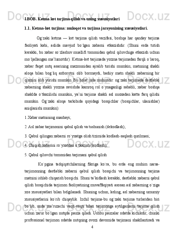 I.BOB. Ketma ket tarjima qilish va uning xususiyatlari
1.1.   Ketma-ket tarjima: muloqot va tarjima jarayonining xususiyatlari . 
              Og`zaki   ketma   —   ket   tarjima   qilish   vazifasi,   boshqa   har   qanday   tarjima
faoliyati   kabi,   aslida   mavjud   bo`lgan   xabarni   etkazishdir.   (Shuni   esda   tutish
kerakki, bu xabar so`zlashuv muallifi tomonidan qabul qiluvchiga etkazish uchun
mo`ljallangan ma’lumotdir). Ketma-ket tarjimada yozma tarjimadan farqli o`laroq,
xabar   faqat   nutq   asarining   mazmunidan   ajralib   turishi   mumkin;   matnning   shakli
aloqa   bilan   bog`liq   axborotni   olib   bormaydi,   badiiy   matn   shakli   xabarning   bir
qismini olib yurishi mumkin. Bu holat juda muhimdir: og`zaki tarjimada dastlabki
xabarning   shakli   yozma   ravishda   kamroq   rol   o`ynaganligi   sababli,   xabar   boshqa
shaklda   o`tkazilishi   mumkin,   ya’ni   tarjima   shakli   asl   nusxadan   katta   farq   qilishi
mumkin.   Og`zaki   aloqa   tarkibida   quyidagi   bosqichlar   (bosqichlar,   ulanishlar)
aniqlanishi mumkin):
1.Xabar matnining manbayi;
2. Asl xabar tarjimonini qabul qilish va tushunish (dekodlash);
3. Qabul qilingan xabarni ro`yxatga olish tizimida kodlash-saqlash qurilmasi;
4. Chiqish xabarini ro`yxatdan o`tkazish (kodlash);
5. Qabul qiluvchi tomonidan tarjimani qabul qilish
            Ko`pgina   tadqiqotchilarning   fikriga   ko`ra,   bu   erda   eng   muhim   narsa-
tarjimonning   dastlabki   xabarni   qabul   qilish   bosqichi   va   tarjimonning   tarjima
matnini ishlab chiqarish bosqichi. Shuni ta’kidlash kerakki, dastlabki xabarni qabul
qilish bosqichida tarjimon faoliyatining muvaffaqiyati asosan asl xabarning o`ziga
xos xususiyatlari bilan belgilanadi. Shuning uchun, keling, asl xabarning umumiy
xususiyatlarini   ko`rib   chiqaylik.   Izchil   tarjima-bu   og`zaki   tarjima   turlaridan   biri
bo`lib,   unda   ma’ruzachi   vaqti-vaqti   bilan   tarjimonga   aytilganlarni   tarjima   qilish
uchun zarur bo`lgan nutqda pauza qiladi. Ushbu pauzalar odatda kichikdir, chunki
professional  tarjimon odatda nutqning ovozi davomida tarjimani  shakllantiradi  va
4 