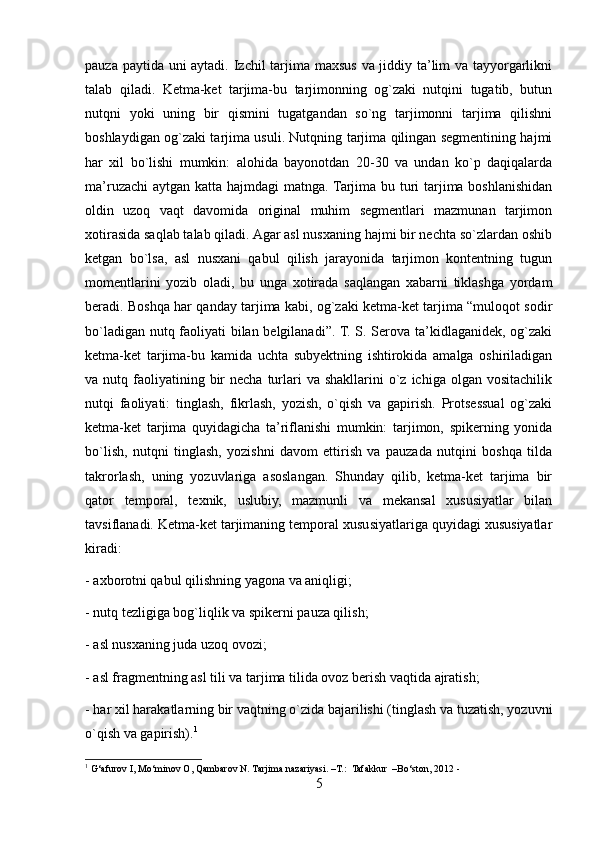 pauza paytida uni  aytadi. Izchil  tarjima maxsus va jiddiy ta’lim  va tayyorgarlikni
talab   qiladi.   Ketma-ket   tarjima-bu   tarjimonning   og`zaki   nutqini   tugatib,   butun
nutqni   yoki   uning   bir   qismini   tugatgandan   so`ng   tarjimonni   tarjima   qilishni
boshlaydigan og`zaki tarjima usuli. Nutqning tarjima qilingan segmentining hajmi
har   xil   bo`lishi   mumkin:   alohida   bayonotdan   20-30   va   undan   ko`p   daqiqalarda
ma’ruzachi  aytgan katta hajmdagi matnga. Tarjima bu turi  tarjima boshlanishidan
oldin   uzoq   vaqt   davomida   original   muhim   segmentlari   mazmunan   tarjimon
xotirasida saqlab talab qiladi. Agar asl nusxaning hajmi bir nechta so`zlardan oshib
ketgan   bo`lsa,   asl   nusxani   qabul   qilish   jarayonida   tarjimon   kontentning   tugun
momentlarini   yozib   oladi,   bu   unga   xotirada   saqlangan   xabarni   tiklashga   yordam
beradi. Boshqa har qanday tarjima kabi, og`zaki ketma-ket tarjima “muloqot sodir
bo`ladigan nutq faoliyati bilan belgilanadi”. T. S. Serova ta’kidlaganidek, og`zaki
ketma-ket   tarjima-bu   kamida   uchta   subyektning   ishtirokida   amalga   oshiriladigan
va nutq  faoliyatining  bir   necha  turlari  va  shakllarini   o`z  ichiga  olgan vositachilik
nutqi   faoliyati:   tinglash,   fikrlash,   yozish,   o`qish   va   gapirish.   Protsessual   og`zaki
ketma-ket   tarjima   quyidagicha   ta’riflanishi   mumkin:   tarjimon,   spikerning   yonida
bo`lish,   nutqni   tinglash,   yozishni   davom   ettirish   va   pauzada   nutqini   boshqa   tilda
takrorlash,   uning   yozuvlariga   asoslangan.   Shunday   qilib,   ketma-ket   tarjima   bir
qator   temporal,   texnik,   uslubiy,   mazmunli   va   mekansal   xususiyatlar   bilan
tavsiflanadi. Ketma-ket tarjimaning temporal xususiyatlariga quyidagi xususiyatlar
kiradi:
- axborotni qabul qilishning yagona va aniqligi;
- nutq tezligiga bog`liqlik va spikerni pauza qilish;
- asl nusxaning juda uzoq ovozi;
- asl fragmentning asl tili va tarjima tilida ovoz berish vaqtida ajratish;
- har xil harakatlarning bir vaqtning o`zida bajarilishi (tinglash va tuzatish, yozuvni
o`qish va gapirish). 1
1
 G‘afurov I, Mo‘minov O, Qambarov N. Tarjima nazariyasi. –T.:  Tafakkur  –Bo‘ston, 2012 -
5 