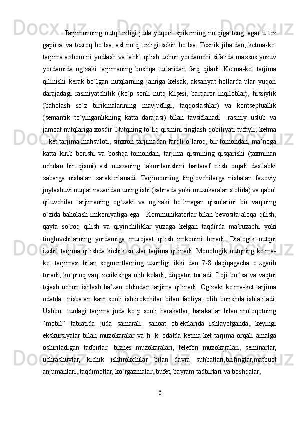                  Tarjimonning nutq tezligi  juda yuqori: spikerning nutqiga teng, agar u tez
gapirsa   va  tezroq   bo`lsa,   asl   nutq   tezligi   sekin   bo`lsa.  Texnik   jihatdan,  ketma-ket
tarjima axborotni yodlash va tahlil qilish uchun yordamchi sifatida maxsus yozuv
yordamida   og`zaki   tarjimaning   boshqa   turlaridan   farq   qiladi.   Ketma-ket   tarjima
qilinishi   kerak   bo`lgan   nutqlarning   janriga   kelsak,   aksariyat   hollarda   ular   yuqori
darajadagi   rasmiyatchilik   (ko`p   sonli   nutq   klişesi,   barqaror   inqiloblar),   hissiylik
(baholash   so`z   birikmalarining   mavjudligi,   taqqoslashlar)   va   kontseptuallik
(semantik   to`yinganlikning   katta   darajasi)   bilan   tavsiflanadi     rasmiy   uslub   va
jamoat nutqlariga xosdir. Nutqning to`liq qismini tinglash qobiliyati tufayli, ketma
– ket tarjima mahsuloti, sinxron tarjimadan farqli o`laroq, bir tomondan, ma’noga
katta   kirib   borishi   va   boshqa   tomondan,   tarjima   qismining   qisqarishi   (taxminan
uchdan   bir   qismi)   asl   nusxaning   takrorlanishini   bartaraf   etish   orqali   dastlabki
xabarga   nisbatan   xarakterlanadi.   Tarjimonning   tinglovchilarga   nisbatan   fazoviy
joylashuvi nuqtai nazaridan uning ishi (sahnada yoki muzokaralar stolida) va qabul
qiluvchilar   tarjimaning   og`zaki   va   og`zaki   bo`lmagan   qismlarini   bir   vaqtning
o`zida   baholash   imkoniyatiga   ega.     Kommunikatorlar   bilan   bevosita   aloqa   qilish,
qayta   so`roq   qilish   va   qiyinchiliklar   yuzaga   kelgan   taqdirda   ma’ruzachi   yoki
tinglovchilarning   yordamiga   murojaat   qilish   imkonini   beradi.   Dialogik   nutqni
izchil tarjima qilishda kichik so`zlar tarjima qilinadi. Monologik nutqning ketma-
ket   tarjimasi   bilan   segmentlarning   uzunligi   ikki   dan   7-8   daqiqagacha   o`zgarib
turadi, ko`proq vaqt  zerikishga olib keladi, diqqatni  tortadi. Iloji  bo`lsa  va vaqtni
tejash   uchun   ishlash   ba’zan   oldindan   tarjima   qilinadi.   Og`zaki   ketma-ket   tarjima
odatda     nisbatan   kam   sonli   ishtirokchilar   bilan   faoliyat   olib   borishda   ishlatiladi.
Ushbu     turdagi   tarjima   juda   ko`p   sonli   harakatlar,   harakatlar   bilan   muloqotning
“mobil”   tabiatida   juda   samarali:   sanoat   ob'ektlarida   ishlayotganda,   keyingi
ekskursiyalar   bilan   muzokaralar   va   h.   k.   odatda   ketma-ket   tarjima   orqali   amalga
oshiriladigan   tadbirlar:   biznes   muzokaralari,   telefon   muzokaralari,   seminarlar,
uchrashuvlar,   kichik   ishtirokchilar   bilan   davra   suhbatlari,brifinglar,matbuot
anjumanlari, taqdimotlar, ko`rgazmalar, bufet, bayram tadbirlari va boshqalar; 
6 