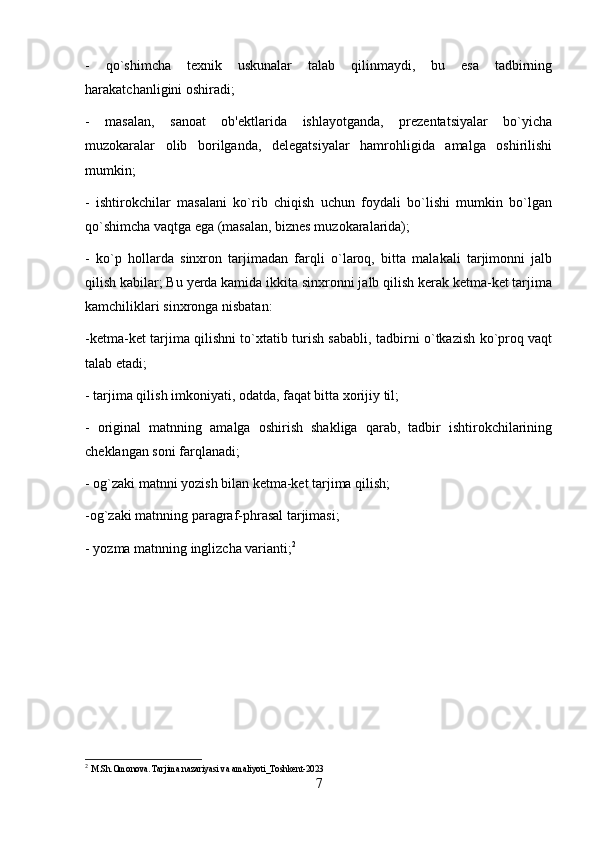 -   qo`shimcha   texnik   uskunalar   talab   qilinmaydi,   bu   esa   tadbirning
harakatchanligini oshiradi; 
-   masalan,   sanoat   ob'ektlarida   ishlayotganda,   prezentatsiyalar   bo`yicha
muzokaralar   olib   borilganda,   delegatsiyalar   hamrohligida   amalga   oshirilishi
mumkin; 
-   ishtirokchilar   masalani   ko`rib   chiqish   uchun   foydali   bo`lishi   mumkin   bo`lgan
qo`shimcha vaqtga ega (masalan, biznes muzokaralarida); 
-   ko`p   hollarda   sinxron   tarjimadan   farqli   o`laroq,   bitta   malakali   tarjimonni   jalb
qilish kabilar; Bu yerda kamida ikkita sinxronni jalb qilish kerak ketma-ket tarjima
kamchiliklari sinxronga nisbatan: 
-ketma-ket tarjima qilishni to`xtatib turish sababli, tadbirni o`tkazish ko`proq vaqt
talab etadi; 
- tarjima qilish imkoniyati, odatda, faqat bitta xorijiy til; 
-   original   matnning   amalga   oshirish   shakliga   qarab,   tadbir   ishtirokchilarining
cheklangan soni farqlanadi; 
- og`zaki matnni yozish bilan ketma-ket tarjima qilish; 
-og`zaki matnning paragraf-phrasal tarjimasi; 
- yozma matnning inglizcha varianti; 2
2
  M.Sh.Omonova. Tarjima nazariyasi va amaliyoti_Toshkent-2023
7 