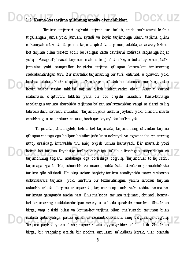 1.2.   Ketma-ket tarjima qilishning amaliy qiyinchiliklari
                Tarjima   tarjimasi   og`zaki   tarjima   turi   bo`lib,   unda   ma’ruzachi   kichik
tugallangan   jumla   yoki   jumlani   aytadi   va   keyin   tarjimonga   ularni   tarjima   qilish
imkoniyatini beradi. Tarjimani tarjima qilishda tarjimon, odatda, an'anaviy ketma-
ket   tarjima   bilan   tez-tez   sodir   bo`ladigan   katta   davrlarni   xotirada   saqlashga   hojat
yo`q.     Paragraf-phrasal   tarjimasi-matnni   tinglashdan   keyin   butunlay   emas,   balki
jumlalar   yoki   paragraflar   bo`yicha   tarjima   qilingan   ketma-ket   tarjimaning
soddalashtirilgan   turi.   Bir   martalik   tarjimaning   bir   turi,   ehtimol,   o`qituvchi   yoki
boshqa talaba  taklifni  o`qigan “ta’lim  tarjimasi”  deb hisoblanishi  mumkin, undan
keyin   talaba   ushbu   taklifni   tarjima   qilish   imkoniyatini   oladi.   Agar   u   darhol
ishlamasa,   o`qituvchi   taklifni   yana   bir   bor   o`qishi   mumkin.   Kasb-hunarga
asoslangan tarjima sharoitida tarjimon ba’zan ma’ruzachidan yangi so`zlarni to`liq
takrorlashini  so`rashi  mumkin. Tarjimon juda muhim  joylarni  yoki birinchi marta
eshitilmagan  raqamlarni so`rasa, hech qanday aybdor bo`lmaydi. 
          Tarjimada,   shuningdek,   ketma-ket   tarjimada,   tarjimonning   oldindan   tarjima
qilingan matnga ega bo`lgan holatlar juda kam uchraydi va egozadacha spikerning
nutqi   orasidagi   intervalda   uni   aniq   o`qish   uchun   kamayadi.   Bir   martalik   yoki
ketma-ket   tarjima   foydasiga   tanlov   vaziyatga,   ta’qib   qilinadigan   maqsadlarga   va
tarjimonning   tegishli   malakaga   ega   bo`lishiga   bog`liq.   Tarjimonlar   to`liq   izchil
tarjimaga   ega   bo`lib,   ishonchli   va   noaniq   holda   katta   davrlarni   jamoatchilikka
tarjima   qila   olishadi.   Shuning   uchun   haqiqiy   tarjima   amaliyotida   maxsus   sinxron
uskunalarsiz   tarjima     yoki   ma’lum   bir   tezlashtirilgan,   yarim   sinxron   tarjima
ustunlik   qiladi.   Tarjima   qilinganida,   tarjimonning   jonli   yuki   ushbu   ketma-ket
tarjimaga   qaraganda   ancha   past.   Shu   ma’noda,   tarjima   tarjimasi,   ehtimol,   ketma-
ket   tarjimaning   soddalashtirilgan   versiyasi   sifatida   qaralishi   mumkin.   Shu   bilan
birga,   vaqt   o`tishi   bilan   va   ketma-ket   tarjima   bilan,   ma’ruzachi   tarjimon   bilan
ishlash   qobiliyatiga,   pauza   qilish   va   semantik   akslarni   aniq   belgilashga   bog`liq.
Tarjima   paytida   yozib   olish   jarayoni   puxta   tayyorgarlikni   talab   qiladi.   Shu   bilan
birga,   bir   vaqtning   o`zida   bir   nechta   omillarni   ta’kidlash   kerak,   ular   orasida
8 