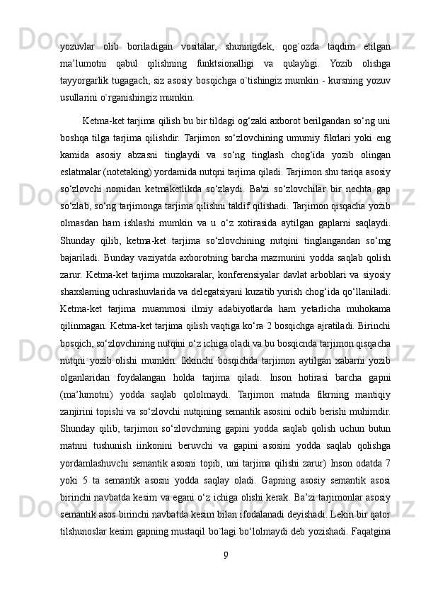 yozuvlar   olib   boriladigan   vositalar,   shuningdek,   qog`ozda   taqdim   etilgan
ma’lumotni   qabul   qilishning   funktsionalligi   va   qulayligi.   Yozib   olishga
tayyorgarlik tugagach, siz asosiy bosqichga o`tishingiz mumkin - kursning yozuv
usullarini o`rganishingiz mumkin.
        Ketma-ket tarjima qilish bu bir tildagi og‘zaki axborot berilgandan so‘ng uni
boshqa   tilga   tarjima   qilishdir.   Tarjimon   so‘zlovchining   umumiy   fikrlari   yoki   eng
kamida   asosiy   abzasni   tinglaydi   va   so‘ng   tinglash   chog‘ida   yozib   olingan
eslatmalar (notetaking) yordamida nutqni tarjima qiladi. Tarjimon shu tariqa asosiy
so‘zlovchi   nomidan   ketmaketlikda   so‘zlaydi.   Ba'zi   so‘zlovchilar   bir   nechta   gap
so‘zlab, so‘ng tarjimonga tarjima qilishni taklif qilishadi. Tarjimon qisqacha yozib
olmasdan   ham   ishlashi   mumkin   va   u   o‘z   xotirasida   aytilgan   gaplarni   saqlaydi.
Shunday   qilib,   ketma-ket   tarjima   so‘zlovchining   nutqini   tinglangandan   so‘mg
bajariladi.   Bunday   vaziyatda   axborotning   barcha   mazmunini   yodda   saqlab   qolish
zarur.  Ketma-ket   tarjima  muzokaralar,  konferensiyalar  davlat  arboblari   va  siyosiy
shaxslaming uchrashuvlarida va delegatsiyani kuzatib yurish chog‘ida qo‘llaniladi.
Ketma-ket   tarjima   muammosi   ilmiy   adabiyotlarda   ham   yetarlicha   muhokama
qilinmagan. Ketma-ket tarjima qilish vaqtiga ko‘ra 2 bosqichga ajratiladi. Birinchi
bosqich, so‘zlovchining nutqini o‘z ichiga oladi va bu bosqicnda tarjimon qisqacha
nutqni   yozib   olishi   mumkin.   Ikkinchi   bosqichda   tarjimon   aytilgan   xabarni   yozib
olganlaridan   foydalangan   holda   tarjima   qiladi.   Inson   hotirasi   barcha   gapni
(ma’lumotni)   yodda   saqlab   qololmaydi.   Tarjimon   matnda   fikrning   mantiqiy
zanjirini topishi va so‘zlovchi nutqining semantik asosini ochib berishi muhimdir.
Shunday   qilib,   tarjimon   so‘zlovchming   gapini   yodda   saqlab   qolish   uchun   butun
matnni   tushunish   iinkonini   beruvchi   va   gapini   asosini   yodda   saqlab   qolishga
yordamlashuvchi   semantik   asosni   topib,   uni   tarjima   qilishi   zarur)   Inson   odatda   7
yoki   5   ta   semantik   asosni   yodda   saqlay   oladi.   Gapning   asosiy   semantik   asosi
birinchi navbatda kesim va egani o‘z ichiga olishi kerak. Ba’zi tarjimonlar asosiy
semantik asos birinchi navbatda kesim bilan ifodalanadi deyishadi. Lekin bir qator
tilshunoslar kesim gapning mustaqil bo`lagi bo‘lolmaydi deb yozishadi. Faqatgina
9 