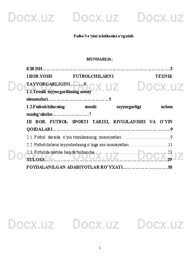 Futbo‘l o‘yini taktikasini o‘rgatish 
MUNDARIJA: 
KIRISH …………………………………………………………………………….3
I.BOB.YOSH   FUTBOLCHILARNI     TEXNIK
TAYYORGARLIGINI……….5 
1.1.Texnik tayyorgarlikning asosiy 
elementlari……………………………………5
1.2.Futbolchilarning   texnik   tayyorgarligi   uchun
mashg‘ulotlar…………………….7
III   BOB.   FUTBOL   SPORTI   TARIXI,   RIVOJLANISHI   VA   O’YIN
QOIDALARI ………………………………………………………………………9
2 .1. F utbol  darsida  o‘yin texnikasining  xususiyatlari………………………….… 9
2.2. Futbolchilarni tayyorlashning o‘ziga xos xususiyatlari……………...……….11
2.3.  Futbolda taktika haqida tushuncha…………………………………………...23
XULOSA ……………………………………………………………………..…..29
FOYDALANILGAN ADABIYOTLAR RO’YXATI ………………………….30
1