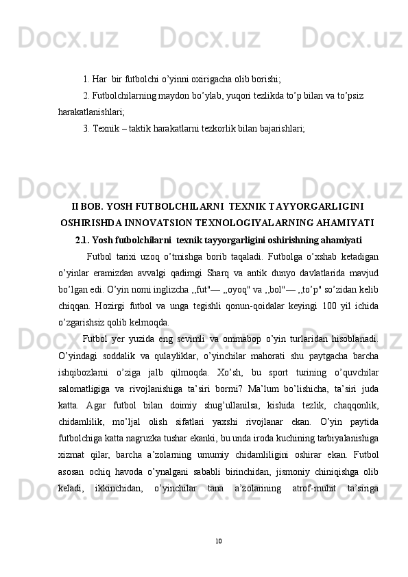 1. Har  bir futbolchi o’yinni oxirigacha olib borishi;
2. Futbolchilarning maydon bo’ylab, yuqori tezlikda to’p bilan va to’psiz
harakatlanishlari;
3. Texnik – taktik harakatlarni tezkorlik bilan bajarishlari;
 
II  BOB.   YOSH FUTBOLCHILARNI  TEXNIK TAYYORGARLIGINI
OSHIRISHDA INNOVATSION TEXNOLOGIYALARNING AHAMIYATI
2 .1.  Yosh futbolchilarni  texnik tayyorgarligini oshirishning ahamiyati 
  Futbol   tarixi   uzoq   o’tmishga   borib   taqaladi.   Futbolga   o’xshab   ketadigan
o’yinlar   eramizdan   avvalgi   qadimgi   Sharq   va   antik   dunyo   davlatlarida   mavjud
bo’lgan edi. O’yin nomi inglizcha ,,fut"— ,,oyoq" va ,,bol"— ,,to’p" so’zidan kelib
chiqqan.   Hozi r gi   futbol   va   unga   tegishli   qonun-qoidalar   keyingi   100   yil   ichida
o’zgarishsiz qolib kelmoqda.
Futbol   yer   yuzida   eng   sevimli   va   ommabop   o’yin   turlaridan   hisoblanadi.
O’yindagi   soddalik   va   qulayliklar,   o’yinchilar   mahorati   shu   paytgacha   barcha
ishqibozlarni   o’ziga   jalb   qilmoqda.   Xo’sh,   bu   sport   turining   o’quvchilar
salomatligiga   va   rivojlanishiga   ta’siri   bormi?   Ma’lum   bo’lishicha,   ta’siri   juda
katta.   Agar   futbol   bilan   doimiy   shug’ullanilsa,   kishida   tezlik,   chaqqonlik,
chidamlilik,   mo’ljal   olish   sifatlari   yaxshi   rivojlanar   ekan.   O’yin   paytida
futbolchiga katta nagruzka tushar ekanki, bu unda iroda kuchining tarbiyalanishiga
xizmat   qilar,   barcha   a’zolarning   umumiy   chidamliligini   oshirar   ekan.   Futbol
asosan   ochiq   havoda   o’ynalgani   sababli   birinchidan,   jismoniy   chiniqishga   olib
keladi,   ikkinchidan,   o’yinchilar   tana   a’zolarining   atrof-muhit   ta’siriga
10