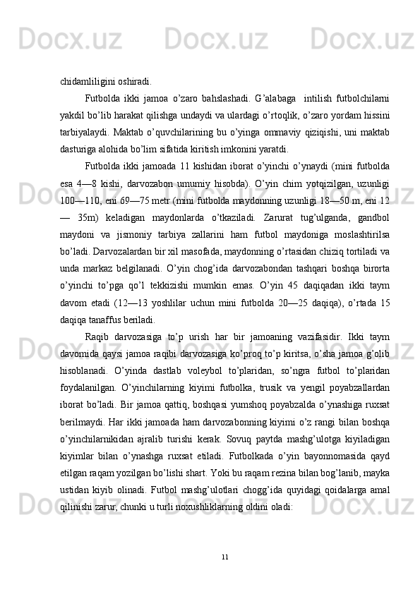 chidamliligini oshiradi.
Futbolda   ikki   jamoa   o’zaro   bahslashadi.   G’alabaga     intilish   futbolchilarni
yakdil bo’lib harakat qilishga undaydi va ulardagi o’rtoqlik, o’zaro yordam hissini
tarbiyalaydi.   Maktab   o’quvchilarining   bu   o’yinga   ommaviy   qiziqishi,   uni   maktab
dasturiga alohida bo’lim sifatida kiritish imkonini yaratdi.
Futbolda   ikki   jamoada   11   kishidan   iborat   o’yinchi   o’ynaydi   (mini   futbolda
esa   4—8   kishi,   darvozabon   umumiy   hisobda).   O’yin   chim   yotqizilgan,   uzunligi
100—110, eni 69—75 metr (mini futbolda maydonning uzunligi 18—50 m, eni 12
—   35m)   keladigan   maydonlarda   o’tkaziladi.   Zarurat   tug’ulganda,   gandbol
maydoni   va   jismoniy   tarbiya   zallarini   ham   futbol   maydoniga   moslashtirilsa
bo’ladi. Darvozalardan bir xil masofada, maydonning o’rtasidan chiziq tortiladi va
unda   markaz   belgilanadi.   O’yin   chog’ida   darvozabondan   tashqari   boshqa   birorta
o’yinchi   to’pga   qo’l   tekkizishi   mumkin   emas.   O’yin   45   daqiqadan   ikki   taym
davom   etadi   (12—13   yoshlilar   uchun   mini   futbolda   20—25   daqiqa),   o’ rtada   15
daqiqa tanaffus beriladi.
Raqib   darvozasiga   to’p   urish   har   bir   jamoaning   vazifasidir.   Ikki   taym
davomida qaysi jamoa raqibi darvozasiga ko’proq to’p kiritsa, o’sha jamoa g’olib
hisoblanadi.   O’yinda   dastlab   voleybol   to’plaridan,   so’ngra   futbol   to’plaridan
foydalanilgan.   O’yinchilarning   kiyimi   futbolka,   trusik   va   yengil   poyabzallardan
iborat   bo’ladi.  Bir  jamoa  qattiq, boshqasi  yumshoq  poyabzalda  o’ynashiga  ruxsat
berilmaydi. Har  ikki  jamoada ham  darvozabonning kiyimi  o’z rangi bilan boshqa
o’yinchilarnikidan   ajralib   turishi   kerak.   Sovuq   paytda   mashg’ulotga   kiyiladigan
kiyimlar   bilan   o’ynashga   ruxsat   etiladi.   Futbolkada   o’yin   bayonnomasida   qayd
etilgan raqam yozilgan bo’lishi shart. Yoki bu raqam rezina bilan bog’lanib, mayka
ustidan   kiyib   olinadi.   Futbol   mashg’ulotlari   chogg’ida   quyidagi   qoidalarga   amal
qilinishi zarur, chunki u turli noxushliklarning oldini oladi:
11 