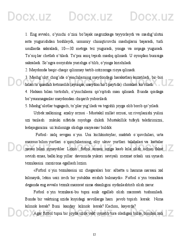 1.   Eng   avvalo,   o’yinchi   o’zini   bo’lajak   nagruzkaga   tayyorlaydi   va   mashg’ulotni
asta   yugurishdan   boshlaydi,   umumiy   chiniqtiruvchi   mashqlarni   bajaradi,   turli
usullarda   sakraladi,   10—30   metrga   tez   yuguradi,   yonga   va   orqaga   yuguradi.
To’siq-lar chetlab o’tiladi. To’pni aniq tepish mashq qilinadi. U oyoqdan bunisiga
sakraladi. So’ngra osoyishta yurishga o’tilib, o’yinga kirishiladi.
2. Maydonda baqir-chaqir qilinmay tartib-intizomga rioya qilinadi.
3. Mashg’ulot chog’ida o’yinchilarning maydondagi harakatlari kuzatiladi, bir-biri
bilan to’qnashib ketmaslik (ayniqsa, maydon ho’l paytida) choralari ko’riladi.
4.   Hakam   bilan   tortishib,   o’yinchilarni   qo’rqitish   man   qilinadi.   Bunda   qoidaga
bo’ysunmaganlar maydondan chiqarib yuboriladi.
5. Mashg’ulotlar tugagach, to’plar yig’iladi va tegishli joyga olib borib qo’yiladi.
Uzbek xalkining   azaliy orzusi - Mustakil millat orzusi, uz rivojlanishi yulini
uzi   tanlash     xukuki   sifatida   ruyobga   chikdi.   Mustakillik   tufayli   takdirimizni,
kelajagimizni  uz kulimzga olishga muyassar buldik.
Futbol-   xalq   sevgan   o`yin.   Uni   kichkintoylar,   maktab   o`quvchilari,   urta
maxsus bilim yurtlari   o`quvchilarining, oliy  ukuv  yurtlari  talabalari va   kattalar
xavas   bilan   uynaydilar.   Lekin     futbol   soxani   uziga   kasb   kila   olish   uchun   fakat
sevish emas, balki kup yillar  davomida yukori  saviyali  mexnat orkali  uni uynash
texnikasini  moxirona egallash lozim.
«Futbol   o`yin   texnikasini   uz   chegaralari   bor:   albatta   u   hamma   narsani   xal
kilmaydi,   lekin   usiz   xech   bir   yutukka   erishib   bulmaydi».   Futbol   o`yin   texnikasi
deganda eng avvalo texnik maxorat nima ekanligini oydinlashtirib olish zarur.
Futbol   o`yin   texnikasi-bu   tupni   anik   egallab   olish   maxorati   tushuniladi.
Bunda   bir   vaktning   uzida   kuyidagi   savollarga   ham     javob   topish     kerak.     Nima
kilmok  kerak?  Buni   kanday   kilmok   kerak? Kachon,  kayerda?
Agar futbol tupni bir joyda uzok vakt uynatib tura oladigan bulsa, bundan xali
12 