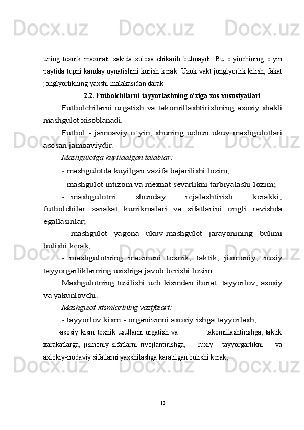 uning   texnik   maxorati   xakida   xulosa   chikarib   bulmaydi.   Bu   o`yinchining   o`yin
paytida tupni kanday uynatishini kurish kerak. Uzok vakt jonglyorlik kilish, fakat
jonglyorlikning yaxshi malakasidan darak 
2.2. Futbolchilarni tayyorlashning o‘ziga xos xususiyatlariFutbolchilarni urgatish va takomillashtirishning  	asosiy shakli	
mashgulot xisoblanadi.	
Futbol   -   jamoaviy   o`yin,   shuning   uchun   ukuv   mashgu	lo	tlari	
asosan jamoaviydir.	
Ma	shgu	lotga 	kuy	iladigan talablar:	
- mashgulotda kuyilgan vazifa bajarilishi lozim;
- mashgulot intizom va mexnat	 sevarlikni tarbiyalashi	 lo	zim;	
-  	mashgulotni       shunday       rejalashtirish       kerakki,	
futbolchilar   xarakat   kunikmalari   va   sifatlarini   ongli	 	ravishda	
egallasinlar;	
-   mashgulot   yagona   ukuv-mashgulot   jarayonining   bulimi	
bulishi kerak;	
-   mashgulotning   mazmuni   texnik,   taktik,   jismoniy,	 ruxiy	
tayyorgarliklarning usishiga javob berishi lozim.	
Mashgulotning  tuzilishi   uch   kismdan  iborat:  tayyorlov,  	asosiy	
va yakunlovchi.	
Mashgulot 	kismlarining vazifalari:	
- tayyorlov ki	sm - organizmni asosiy ishga tayyorlash;
-asosiy   kism   texnik   usullarni   urgatish   va                       takomillashtirishga,   taktik
xarakatlarga,   jismoniy   sifatlarni   rivojlantirishga,         ruxiy       tayyorgarlikni         va
axlokiy-irodaviy sifatlarni yaxshilashga karatilgan bulishi kerak;
13