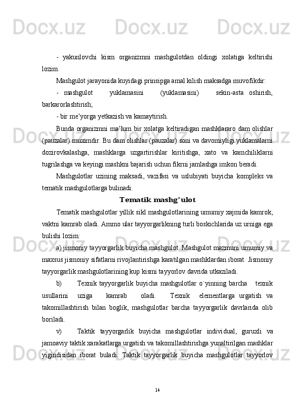 -   yakunlovchi   kism   organizmni   mashgulotdan   oldingi   xolatiga   keltirishi
lozim.
Mashgulot jarayonida kuyidagi prinsipga amal kilish maksadga muvofikdir: 
-   mashgulot       yuklamasini       (yuklamasini)       sekin-asta   oshirish,
barkarorlashtirish;
- bir me’yorga yetkazish va kamaytirish.
Bunda organizmni ma’lum bir xolatga keltiradigan mashklararo dam olishlar
(pauzalar) muximdir. Bu dam olishlar (pauzalar) soni va davomiyligi yuklamalarni
dozirovkalashga,   mashklarga   uzgartirishlar   kiritishga,   xato   va   kamchiliklarni
tugrilashga va keyingi mashkni bajarish uchun fikrni jamlashga imkon beradi.
Mashgulotlar   uzining   maksadi,   vazifasi   va   uslubiyati   buyicha   kompleks   va
tematik mashgulotlarga bulinadi.Tematik mashg’ulot
Tematik mashgulotlar yillik sikl mashgulotlarining umumiy xajmida kamrok,
vaktni kamrab oladi. Ammo ular tayyorgarlikning turli boskichlarida uz urniga ega
bulishi lozim:
a) jismoniy tayyorgarlik buyicha mashgulot. Mashgulot mazmuni umumiy va
maxsus jismoniy sifatlarni rivojlantirishga karatilgan mashklardan iborat. Jismoniy
tayyorgarlik mashgulotlarining kup kismi tayyorlov davrida utkaziladi.
b) Texnik   tayyorgarlik   buyicha   mashgulotlar   o`yinning   barcha       texnik
usullarini     uziga       kamrab       oladi.       Texnik     elementlarga   urgatish   va
takomillashtirish   bilan   boglik,   mashgulotlar   barcha   tayyorgarlik   davrlarida   olib
boriladi.
v) Taktik   tayyorgarlik   buyicha   mashgulotlar   indivi dual,   guruxli   va
jamoaviy taktik xarakatlarga urgatish va takomillashtirishga yunaltirilgan mashklar
yigindisidan   iborat   buladi.   Taktik   tayyorgarlik   buyicha   mashgulotlar   tayyorlov
14 