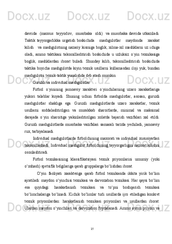 davrida     (maxsus     tayyorlov,     musobaka     oldi)     va   musobaka   davrida   utkaziladi.
Taktik   tayyorgarlikka   urgatish   boskichida       mashgulotlar       maydonda       xarakat
kilish     va mashgulotning  nazariy kismiga  boglik, xilma-xil  mashklarni  uz ichiga
oladi,   ammo   taktikani   takomillashtirish   boskichida   u   uzluksiz   o`yin   texnikasiga
boglik,   mashklardan   iborat   buladi.   Shunday   kilib,   takomillashtirish   boskichida
taktika buyicha mashgulotda kiyin texnik usullarni kullamasdan iloji yuk, bundan
mashgulotni texnik-taktik yunalishda deb atash mumkin.
Guruhli va individual mashgulotlar
Futbol   o`yinining   jamoaviy   xarakteri   o`yinchilarning   uzaro   xarakatlariga
yukori   talablar   kuyadi.   Shuning   uchun   futbolda   mashgulotlar,   asosan,   guruxli
mashgulotlar   shakliga   ega.   Guruxli   mashgulotlarda   uzaro   xarakatlar,   texnik
usullarni   soddalashtirilgan   va   murakkab   sharoitlarda,   minimal   va   maksimal
darajada   o`yin   sharoitiga   yakinlashtirilgan   xolatda   bajarish   vazifalari   xal   etildi.
Guruxli   mashgulotlarda   musobaka   vazifalari   samarali   tarzda   yechiladi,   jamoaviy
rux, tarbiyalanadi.
Individual mashgulotlarda futbolchining maxorati va individual xususiyatlari
takomillashadi. Individual mashgulot futbolchining tayyorgarligini nazorat kilishni
osonlashtiradi.
Futbol   texnikasining   klassifikatsiyasi   texnik   priyomlarini   umumiy   (yoki
o‘xshash) spetsifik belgilariga qarab gruppalarga bo‘lishdan iborat.
O‘yin   faoliyati   xarakteriga   qarab   futbol   texnikasida   ikkita   yirik   bo‘lim
ajratiladi: maydon o‘yinchisi texnikasi va darvozabon texnikasi. Har qaysi bo‘lim
esa   quyidagi:   harakatlanish   texnikasi   va   to‘pni   boshqarish   texnikasi
bo‘limchalariga   bo‘linadi.   Kichik   bo‘limlar   turli   usullarda   ijro   etiladigan   konkret
texnik   priyomlardan:   harakatlanish   texnikasi   priyomlari   va   usullardan   iborat.
Ulardan maydon o‘yinchilari va darvozabon foydalanadi. Ammo ayrim priyom va
15 