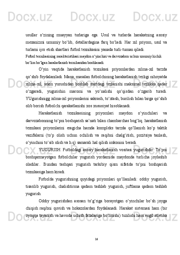 usullar   o‘zining   muayyan   turlariga   ega.   Usul   va   turlarda   harakatning   asosiy
mexanizmi   umumiy   bo‘lib,   detallardagina   farq   bo‘ladi.   Har   xil   priyom,   usul   va
turlarni ijro etish shartlari futbol texnikasini yanada turli-tuman qiladi.
Futbol texnikasining xarakteristikasi maydon o‘yinchisi va darvozabon uchun umumiy kichik 
bo‘lim bo‘lgan harakatlanish texnikasidan boshlanadi.
O‘yin   vaqtida   harakatlanish   texnikasi   priyomlardan   xilma-xil   tarzda
qo‘shib foydalaniladi. Mana, masalan futbolchining harakatlanish tezligi nihoyatda
xilma-xil,   sekin   yurushidan   boshlab   startdagi   tezlanishi   maksimal   tezlikka   qadar
o‘zgaradi,   yugurishin   maromi   va   yo‘nalishi   qo‘qisdan   o‘zgarib   turadi.
YUgurishnigg xilma-xil priyomlarini sakrash, to‘xtash, burilish bilan birga qo‘shib
olib borish futbolchi qarakatlanishi xos xususiyat hisoblanadi.
Harakatlanish   texnikasining   priyomlari   maydon   o‘yinchilari   va
darvozabonning to‘pni boshqarish sa’nati bilan chambarchas bog‘liq. harakatlanish
texnikasi   priyomlarini   eragicha   hamda   kompleks   tarzda   qo‘llanish   ko‘p   taktik
vazifalarni   (to‘p   olish   uchun   ochilish   va   raqibni   chalg‘itish,   pozitsiya   tanlash,
o‘yinchini to‘sib olish va h.q) samarali hal qilish imkonini beradi. 
YUGURISH.  Futboldagi   asosiy   harakatlanish  vositasi  yugurishdir.  To‘pni
boshqarmayotgan   futbolchilar   yugurish   yordamida   maydonda   turlicha   joylashib
oladilar..   Bundan   tashqari   yugurish   tarkibiy   qism   sifatida   to‘pni   boshqarish
texnikasiga ham kiradi. 
Futbolda   yugurishning   quyidagi   priyomlari   qo‘llaniladi:   oddiy   yugurish,
tisarilib   yugurish,   chalishtirma   qadam   tashlab   yugurish,   juftlama   qadam   tashlab
yugurish.
Oddiy   yugurishdan   asosan   to‘g‘riga   borayotgan   o‘yinchilar   bo‘sh   joyga
chiqish   raqibni   quvish   va   hokazolardan   foydalanadi.   Harakat   sistemasi   ham   (bir
oyoqqa tayanish va havoda uchish fazalariga bo‘linishi) tuzilishi ham engil atletika
16