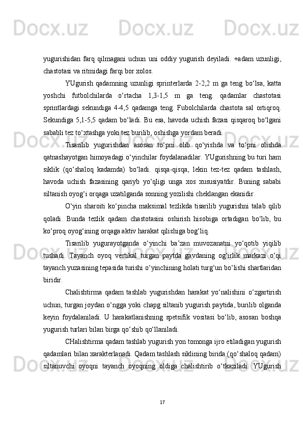 yugurishidan   farq   qilmagani   uchun   uni   oddiy   yugurish   deyiladi.   +adam   uzunligi,
chastotasi va ritmidagi farqi bor xolos.         
YUgurish   qadamning   uzunligi   sprinterlarda   2-2,2   m   ga   teng   bo‘lsa,   katta
yoshchi   futbolchilarda   o‘rtacha   1,3-1,5   m   ga   teng.   qadamlar   chastotasi
sprintlardagi   sekundiga   4-4,5   qadamga   teng.   Fubolchilarda   chastota   sal   ortiqroq.
Sekundiga 5,1-5,5 qadam bo‘ladi. Bu esa, havoda uchish fazasi qisqaroq bo‘lgani
sababli tez to‘xtashga yoki tez burilib, oshishga yordam beradi. 
Tisarilib   yugurishdan   asosan   to‘pni   olib   qo‘yishda   va   to‘pni   olishda
qatnashayotgan himoyadagi o‘yinchilar foydalanadilar. YUgurishning bu turi ham
siklik   (qo‘shaloq   kadamda)   bo‘ladi.   qisqa-qisqa,   lekin   tez-tez   qadam   tashlash,
havoda   uchish   fazasining   qariyb   yo‘qligi   unga   xos   xususiyatdir.   Buning   sababi
siltanish oyog‘i orqaga uzatilganda sonning yozilishi cheklangan ekanidir.
O‘yin  sharoiti  ko‘pincha  maksimal   tezlikda  tisarilib  yugurishni   talab  qilib
qoladi.   Bunda   tezlik   qadam   chastotasini   oshirish   hisobiga   ortadigan   bo‘lib,   bu
ko‘proq oyog‘ining orqaga aktiv harakat qilishiga bog‘liq.
Tisarilib   yugurayotganda   o‘yinchi   ba’zan   muvozanatni   yo‘qotib   yiqilib
tushadi.   Tayanch   oyoq   vertikal   turgan   paytda   gavdaning   og‘irlik   markazi   o‘qi
tayanch yuzasining tepasida turishi o‘yinchining holati turg‘un bo‘lishi shartlaridan
biridir.
Chalishtirma   qadam   tashlab   yugurishdan   harakat   yo‘nalishini   o‘zgartirish
uchun, turgan joydan o‘ngga yoki chapg siltanib yugurish paytida, burilib olganda
keyin   foydalaniladi.   U   harakatlanishning   spetsifik   vositasi   bo‘lib,   asosan   boshqa
yugurish turlari bilan birga qo‘shib qo‘llaniladi.
CHalishtirma qadam tashlab yugurish yon tomonga ijro etiladigan yugurish
qadamlari bilan xarakterlanadi. Qadam tashlash siklining birida (qo‘shaloq qadam)
siltanuvchi   oyoqni   tayanch   oyoqning   oldiga   chalishtirib   o‘tkaziladi.   YUgurish
17