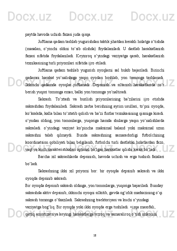 paytda havoda uchish fazasi juda qisqa.
Juftlama qadam tashlab yugurishdan taktik jihatdan kerakli holatga o‘tishda
(masalan,   o‘yinchi   oldini   to‘sib   olishda)   foydalaniladi.   U   dastlab   harakatlanish
fazasi   sifatida   foydalaniladi.   Keyinroq   o‘yindagi   vaziyatga   qarab,   harakatlanish
texnikasining turli priyomlari sifatida ijro etiladi. 
Juftlama   qadam   tashlab   yugurish   oyoqlarni   sal   bukib   bajariladi.   Birinchi
qadamni   harakat   yo‘nalishiga   yaqin   oyodan   boshlab,   yon   tomonga   tashlanadi.
Ikkinchi   qadamda   oyoqlar   juftlanadi.   Depsinish   va   siltanish   harakatlarida   zo‘r
berish yuqori tomonga emas, balki yon tomonga yo‘naltiradi. 
Sakrash.   To‘xtash   va   burilish   priyomlarining   ba’zilarini   ijro   etishda
sakrashdan foydalaniladi. Sakrash zarba berishning ayrim usullari, to‘pni oyoqda,
ko‘krakda, kalla bilan to‘xtatib qolish va ba’zi fintlar texnikasining qismiga kiradi.
o‘yndan   olding,   yon   tomonlarga,   yuqoriga   hamda   shularga   yaqin   yo‘nalishlarda
sakraladi.   o‘yindagi   vaziyat   ko‘pincha   maksimal   baland   yoki   maksimal   uzun
sakrashni   talab   qilmaydi.   Bunda   sakrashning   samaradorligi   futbolchining
koordinatsion qobiliyati bilan belgilanib, futbolchi turli dastlabki holatlardan fazo,
vaqt va kuch xarakteristikalari optimal bo‘lgan harakatlar qilishi kerak bo‘ladi.
Barcha   xil   sakrashlarda   depsinish,   havoda   uchish   va   erga   tushish   fazalari
bo‘ladi.
Sakrashning   ikki   xil   priyomi   bor:   bir   oyoqda   depsinib   sakrash   va   ikki
oyoqda depsinib sakrash.
Bir oyoqda depsinib sakrash oldinga, yon tomonlarga, yuqoriga bajariladi. Bunday 
sakrashda aktiv depsinib, ikkinchi oyoqni silkitib, gavda og‘irlik markazining o‘qi 
sakrash tomonga o‘tkaziladi. Sakrashning traektoriyasi va kuchi o‘yindagi 
vaziyatga bog‘liq. Bir oyoqda yoki ikki oyoqda erga tushiladi. +isqa masofali, 
qattiq amortizatsiya keyingi harakatlarga tezroq va samaraliroq o‘tish imkonini 
18