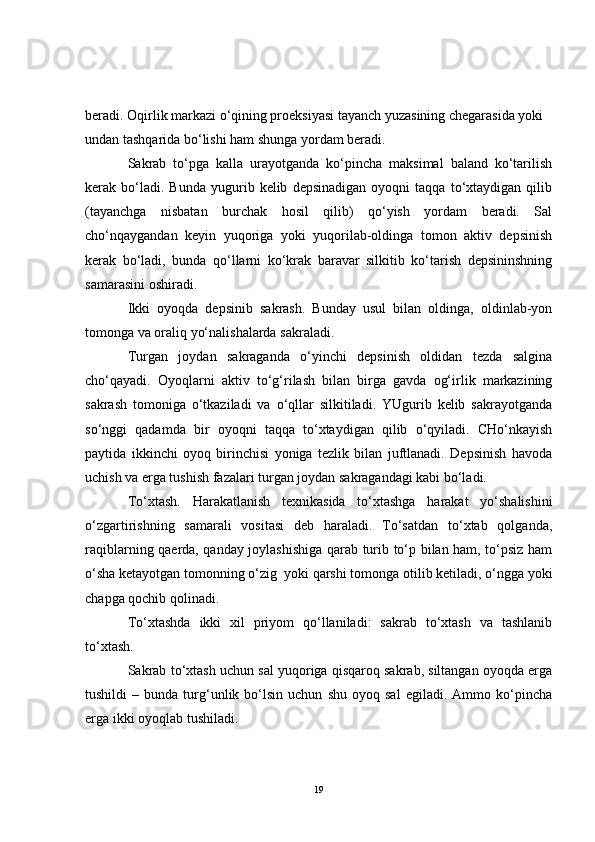beradi. Oqirlik markazi o‘qining proeksiyasi tayanch yuzasining chegarasida yoki 
undan tashqarida bo‘lishi ham shunga yordam beradi.
Sakrab   to‘pga   kalla   urayotganda   ko‘pincha   maksimal   baland   ko‘tarilish
kerak  bo‘ladi.  Bunda   yugurib  kelib   depsinadigan   oyoqni   taqqa  to‘xtaydigan   qilib
(tayanchga   nisbatan   burchak   hosil   qilib)   qo‘yish   yordam   beradi.   Sal
cho‘nqaygandan   keyin   yuqoriga   yoki   yuqorilab-oldinga   tomon   aktiv   depsinish
kerak   bo‘ladi,   bunda   qo‘llarni   ko‘krak   baravar   silkitib   ko‘tarish   depsininshning
samarasini oshiradi. 
Ikki   oyoqda   depsinib   sakrash.   Bunday   usul   bilan   oldinga,   oldinlab-yon
tomonga va oraliq yo‘nalishalarda sakraladi. 
Turgan   joydan   sakraganda   o‘yinchi   depsinish   oldidan   tezda   salgina
cho‘qayadi.   Oyoqlarni   aktiv   to‘g‘rilash   bilan   birga   gavda   og‘irlik   markazining
sakrash   tomoniga   o‘tkaziladi   va   o‘qllar   silkitiladi.   YUgurib   kelib   sakrayotganda
so‘nggi   qadamda   bir   oyoqni   taqqa   to‘xtaydigan   qilib   o‘qyiladi.   CHo‘nkayish
paytida   ikkinchi   oyoq   birinchisi   yoniga   tezlik   bilan   juftlanadi.   Depsinish   havoda
uchish va erga tushish fazalari turgan joydan sakragandagi kabi bo‘ladi.
To‘xtash.   Harakatlanish   texnikasida   to‘xtashga   harakat   yo‘shalishini
o‘zgartirishning   samarali   vositasi   deb   haraladi.   To‘satdan   to‘xtab   qolganda,
raqiblarning qaerda, qanday joylashishiga qarab turib to‘p bilan ham, to‘psiz ham
o‘sha ketayotgan tomonning o‘zig  yoki qarshi tomonga otilib ketiladi, o‘ngga yoki
chapga qochib qolinadi. 
To‘xtashda   ikki   xil   priyom   qo‘llaniladi:   sakrab   to‘xtash   va   tashlanib
to‘xtash.
Sakrab to‘xtash uchun sal yuqoriga qisqaroq sakrab, siltangan oyoqda erga
tushildi   –   bunda   turg‘unlik  bo‘lsin  uchun   shu   oyoq   sal   egiladi.  Ammo   ko‘pincha
erga ikki oyoqlab tushiladi.
19 