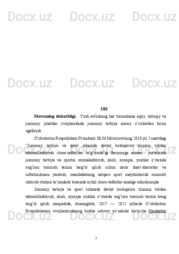 KIRISH 
Mavzuning   dolzarbligi.     Yosh   avlodning   har   tomonlama   aqliy,   ahloqiy   va
jismoniy   jihatdan   rivojlanishida   jismoniy   tarbiya   asosiy   o‘rinlardan   birini
egallaydi. 
O‘zbekiston Respublikasi Prezidenti  Sh.M.Mirziyoevning  2018 yil 5 martdagi
“ Jismoniy   tarbiya   va   sport   sohasida   davlat   boshqaruvi   tizimini   tubdan
takomillashtirish   chora-tadbirlari   to‘g‘risida”gi   farmoni ga   asosan     yurtimizda
jismoniy   tarbiya   va   sportni   ommalashtirish,   aholi,   ayniqsa,   yoshlar   o‘rtasida
sog‘lom   turmush   tarzini   targ‘ib   qilish   uchun   zarur   shart-sharoitlar   va
infratuzilmani   yaratish,   mamlakatning   xalqaro   sport   maydonlarida   munosib
ishtirok etishini ta’minlash borasida izchil chora-tadbirlar amalga oshirilmoqda.  
Jismoniy   tarbiya   va   sport   sohasida   davlat   boshqaruvi   tizimini   tubdan
takomillashtirish,   aholi,   ayniqsa   yoshlar   o‘rtasida   sog‘lom   turmush   tarzini   keng
targ‘ib   qilish   maqsadida,   shuningdek,   2017   —   2021   yillarda   O‘zbekiston
Respublikasini   rivojlantirishning   beshta   ustuvor   yo‘nalishi   bo‘yicha   Harakatlar
2 