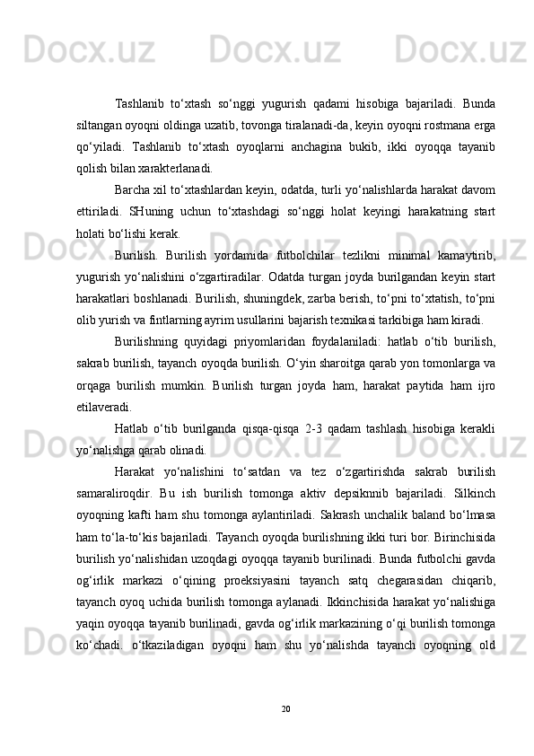 Tashlanib   to‘xtash   so‘nggi   yugurish   qadami   hisobiga   bajariladi.   Bunda
siltangan oyoqni oldinga uzatib, tovonga tiralanadi-da, keyin oyoqni rostmana erga
qo‘yiladi.   Tashlanib   to‘xtash   oyoqlarni   anchagina   bukib,   ikki   oyoqqa   tayanib
qolish bilan xarakterlanadi.
Barcha xil to‘xtashlardan keyin, odatda, turli yo‘nalishlarda harakat davom
ettiriladi.   SHuning   uchun   to‘xtashdagi   so‘nggi   holat   keyingi   harakatning   start
holati bo‘lishi kerak.
Burilish.   Burilish   yordamida   futbolchilar   tezlikni   minimal   kamaytirib,
yugurish yo‘nalishini  o‘zgartiradilar. Odatda turgan joyda burilgandan keyin start
harakatlari boshlanadi. Burilish, shuningdek, zarba berish, to‘pni to‘xtatish, to‘pni
olib yurish va fintlarning ayrim usullarini bajarish texnikasi tarkibiga ham kiradi.
Burilishning   quyidagi   priyomlaridan   foydalaniladi:   hatlab   o‘tib   burilish,
sakrab burilish, tayanch oyoqda burilish. O‘yin sharoitga qarab yon tomonlarga va
orqaga   burilish   mumkin.   Burilish   turgan   joyda   ham,   harakat   paytida   ham   ijro
etilaveradi. 
Hatlab   o‘tib   burilganda   qisqa-qisqa   2-3   qadam   tashlash   hisobiga   kerakli
yo‘nalishga qarab olinadi.
Harakat   yo‘nalishini   to‘satdan   va   tez   o‘zgartirishda   sakrab   burilish
samaraliroqdir.   Bu   ish   burilish   tomonga   aktiv   depsiknnib   bajariladi.   Silkinch
oyoqning kafti  ham  shu  tomonga aylantiriladi. Sakrash  unchalik baland bo‘lmasa
ham to‘la-to‘kis bajariladi. Tayanch oyoqda burilishning ikki turi bor. Birinchisida
burilish yo‘nalishidan uzoqdagi oyoqqa tayanib burilinadi. Bunda futbolchi gavda
og‘irlik   markazi   o‘qining   proeksiyasini   tayanch   satq   chegarasidan   chiqarib,
tayanch oyoq uchida burilish tomonga aylanadi. Ikkinchisida harakat yo‘nalishiga
yaqin oyoqqa tayanib burilinadi, gavda og‘irlik markazining o‘qi burilish tomonga
ko‘chadi.   o‘tkaziladigan   oyoqni   ham   shu   yo‘nalishda   tayanch   oyoqning   old
20 