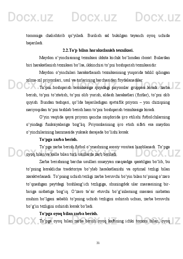 tomoniga   chalishtirib   qo‘yiladi.   Burilish   sal   bukilgan   tayanch   oyoq   uchida
bajariladi.
2.2. To‘p bilan harakatlanish texnikasi.
Maydon  o‘yinchisining  texnikasi   ikkita  kichik  bo‘limdan  iborat.  Bulardan
biri harakatlanish texnikasi bo‘lsa, ikkinchisi to‘pni boshqarish texnikasidir.
Maydon   o‘yinchilari   harakatlanish   texnikasining   yuqorida   tahlil   qilingan
xilma-xil priyomlari, usul va turlarining barchasidan foydalanadilar.
To‘pni   boshqarish   texnikasiga   quyidagi   priyomlar   gruppasi   kiradi:   zarba
berish, to‘pni to‘xtatish, to‘pni  olib yurish, aldash harakatlari  (fintlar), to‘pni  olib
quyish.   Bundan   tashqari,   qo‘lda   bajariladigan   spetsifik   priyom   –   yon   chiziqning
nariyoqidan to‘pni tashlab berish ham to‘pni boshqarish texnikasiga kiradi.
O‘yin vaqtida qaysi priyom qancha miqdorida ijro etilishi futbolchilarning
o‘yindagi   funksiyalariga   bog‘liq.   Priyomlarining   ijro   etish   sifati   esa   maydon
o‘yinchilarining hammasida yuksak darajada bo‘lishi kerak.
To‘pga zarba berish.
To‘pga zarba berish futbol o‘ynashning asosiy vositasi hisoblanadi. To‘pga
oyoq bilan va kalla bilan turli usullarda zarb beriladi. 
Zarba  berishning  barcha  usullari  muayyan  maqsadga   qaratilgan  bo‘lib,  bu
to‘pning   keraklicha   traektoriya   bo‘ylab   harakatlanishi   va   optimal   tezligi   bilan
xarakterlanadi. To‘pning uchish tezligi zarba beruvchi bo‘yin bilan to‘pning o‘zaro
to‘qnashgan   paytdagi   boshlang‘ich   tezligiga,   shuningdek   ular   massasining   bir-
biriga   nisbatiga   bog‘iq.   O‘zaro   ta’sir   etuvchi   bo‘g‘inlarning   massasi   nisbatan
muhim   bo‘lgani   sababli   to‘pning   uchish   tezligini   oshirish   uchun,   zarba   beruvchi
bo‘g‘in tezligini oshirish kerak bo‘ladi. 
To‘pga oyoq bilan zarba berish. 
To‘pga   oyoq   bilan   zarba   berish   oyoq   kaftining   ichki   tomoni   bilan,   oyoq
21 