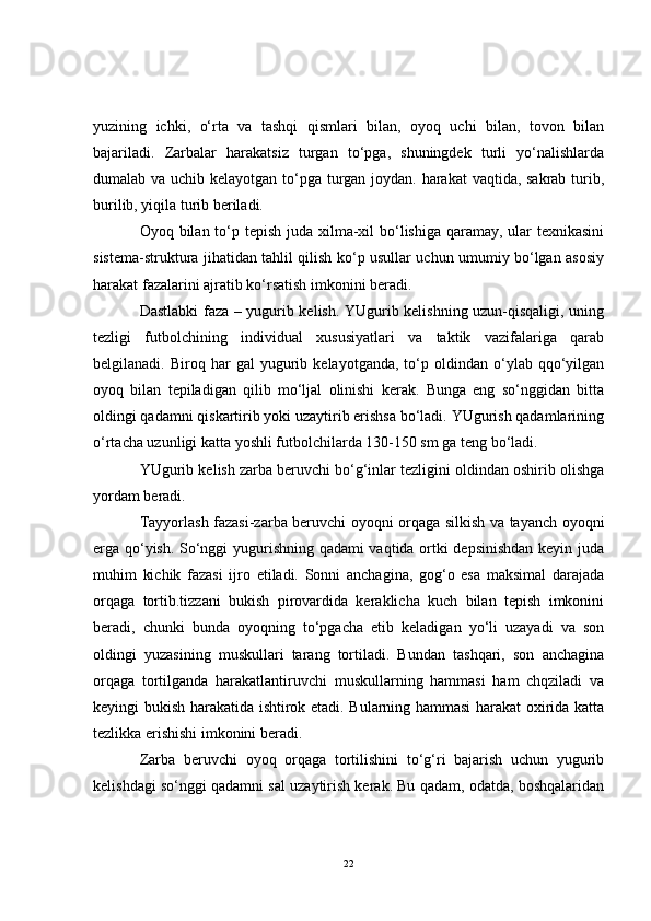 yuzining   ichki,   o‘rta   va   tashqi   qismlari   bilan,   oyoq   uchi   bilan,   tovon   bilan
bajariladi.   Zarbalar   harakatsiz   turgan   to‘pga,   shuningdek   turli   yo‘nalishlarda
dumalab va uchib kelayotgan to‘pga turgan joydan. harakat vaqtida, sakrab turib,
burilib, yiqila turib beriladi.
Oyoq bilan to‘p tepish juda xilma-xil bo‘lishiga qaramay, ular texnikasini
sistema-struktura jihatidan tahlil qilish ko‘p usullar uchun umumiy bo‘lgan asosiy
harakat fazalarini ajratib ko‘rsatish imkonini beradi. 
Dastlabki faza – yugurib kelish. YUgurib kelishning uzun-qisqaligi, uning
tezligi   futbolchining   individual   xususiyatlari   va   taktik   vazifalariga   qarab
belgilanadi.  Biroq   har   gal   yugurib   kelayotganda,   to‘p   oldindan  o‘ylab  qqo‘yilgan
oyoq   bilan   tepiladigan   qilib   mo‘ljal   olinishi   kerak.   Bunga   eng   so‘nggidan   bitta
oldingi qadamni qiskartirib yoki uzaytirib erishsa bo‘ladi. YUgurish qadamlarining
o‘rtacha uzunligi katta yoshli futbolchilarda 130-150 sm ga teng bo‘ladi.                 
YUgurib kelish zarba beruvchi bo‘g‘inlar tezligini oldindan oshirib olishga
yordam beradi. 
Tayyorlash fazasi-zarba beruvchi oyoqni orqaga silkish va tayanch oyoqni
erga qo‘yish. So‘nggi yugurishning qadami vaqtida ortki depsinishdan keyin juda
muhim   kichik   fazasi   ijro   etiladi.   Sonni   anchagina,   gog‘o   esa   maksimal   darajada
orqaga   tortib.tizzani   bukish   pirovardida   keraklicha   kuch   bilan   tepish   imkonini
beradi,   chunki   bunda   oyoqning   to‘pgacha   etib   keladigan   yo‘li   uzayadi   va   son
oldingi   yuzasining   muskullari   tarang   tortiladi.   Bundan   tashqari,   son   anchagina
orqaga   tortilganda   harakatlantiruvchi   muskullarning   hammasi   ham   chqziladi   va
keyingi bukish harakatida ishtirok etadi. Bularning hammasi harakat oxirida katta
tezlikka erishishi imkonini beradi. 
Zarba   beruvchi   oyoq   orqaga   tortilishini   to‘g‘ri   bajarish   uchun   yugurib
kelishdagi so‘nggi qadamni sal uzaytirish kerak. Bu qadam, odatda, boshqalaridan
22 