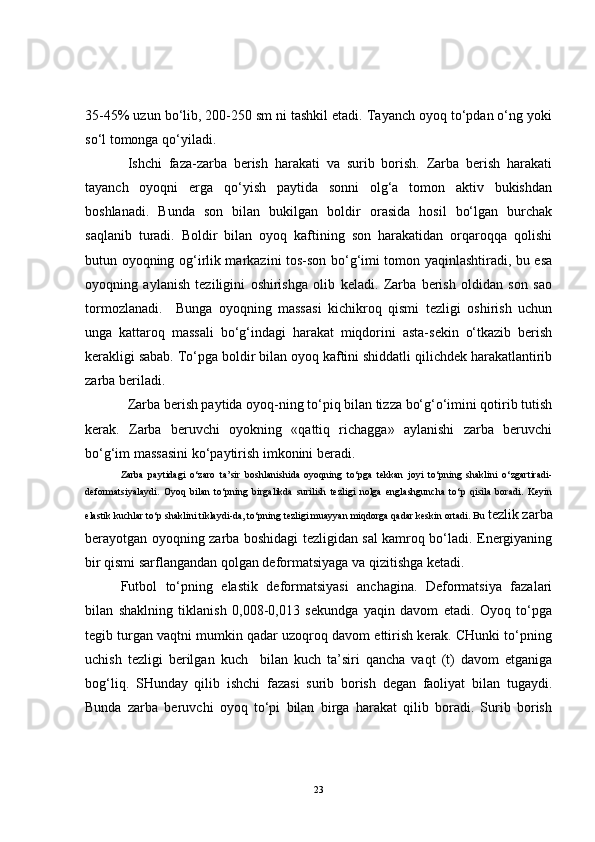 35-45% uzun bo‘lib, 200-250 sm ni tashkil etadi. Tayanch oyoq to‘pdan o‘ng yoki
so‘l tomonga qo‘yiladi.
Ishchi   faza-zarba   berish   harakati   va   surib   borish.   Zarba   berish   harakati
tayanch   oyoqni   erga   qo‘yish   paytida   sonni   olg‘a   tomon   aktiv   bukishdan
boshlanadi.   Bunda   son   bilan   bukilgan   boldir   orasida   hosil   bo‘lgan   burchak
saqlanib   turadi.   Boldir   bilan   oyoq   kaftining   son   harakatidan   orqaroqqa   qolishi
butun oyoqning og‘irlik markazini tos-son bo‘g‘imi tomon yaqinlashtiradi, bu esa
oyoqning   aylanish   teziligini   oshirishga   olib   keladi.   Zarba   berish   oldidan   son   sao
tormozlanadi.     Bunga   oyoqning   massasi   kichikroq   qismi   tezligi   oshirish   uchun
unga   kattaroq   massali   bo‘g‘indagi   harakat   miqdorini   asta-sekin   o‘tkazib   berish
kerakligi sabab. To‘pga boldir bilan oyoq kaftini shiddatli qilichdek harakatlantirib
zarba beriladi. 
Zarba berish paytida oyoq-ning to‘piq bilan tizza bo‘g‘o‘imini qotirib tutish
kerak.   Zarba   beruvchi   oyokning   «qattiq   richagga»   aylanishi   zarba   beruvchi
bo‘g‘im massasini ko‘paytirish imkonini beradi.
Zarba   paytidagi   o‘zaro   ta’sir   boshlanishida   oyoqning   to‘pga   tekkan   joyi   to‘pning   shaklini   o‘zgartiradi-
deformatsiyalaydi.   Oyoq   bilan   to‘pning   birgalikda   surilish   tezligi   nolga   englashguncha   to‘p   qisila   boradi.   Keyin
elastik kuchlar to‘p shaklini tiklaydi-da, to‘pning tezligi muayyan miqdorga qadar keskin ortadi. Bu  tezlik zarba
berayotgan oyoqning zarba boshidagi tezligidan sal kamroq bo‘ladi. Energiyaning
bir qismi sarflangandan qolgan deformatsiyaga va qizitishga ketadi.
Futbol   to‘pning   elastik   deformatsiyasi   anchagina.   Deformatsiya   fazalari
bilan   shaklning   tiklanish   0,008-0,013   sekundga   yaqin   davom   etadi.   Oyoq   to‘pga
tegib turgan vaqtni mumkin qadar uzoqroq davom ettirish kerak. CHunki to‘pning
uchish   tezligi   berilgan   kuch     bilan   kuch   ta’siri   qancha   vaqt   (t)   davom   etganiga
bog‘liq.   SHunday   qilib   ishchi   fazasi   surib   borish   degan   faoliyat   bilan   tugaydi.
Bunda   zarba   beruvchi   oyoq   to‘pi   bilan   birga   harakat   qilib   boradi.   Surib   borish
23 