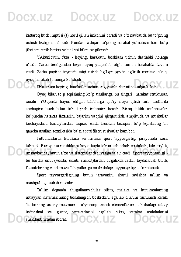 kattaroq kuch impulsi (t) hosil qilish imkonini beradi va o‘z navbatida bu to‘pning
uchish   tezligini   oshiradi.   Bundan   tashqari   to‘pning   harakat   yo‘nalishi   ham   ko‘p
jihatdan surib borish yo‘nalishi bilan belgilanadi.
YAkunlovchi   faza   -   keyingi   harakatni   boshlash   uchun   dastlabki   holatga
o‘tish.   Zarba   berilgandan   keyin   oyoq   yuqorilab   olg‘a   tomon   harakatda   davom
etadi.   Zarba   paytida   tayanch   satqi   ustida   bg‘lgan   gavda   og‘irlik   markazi   o‘o‘qi
oyoq harakati tomonga ko‘chadi. 
SHu tariqa keyingi harakatlar uchun eng yaxshi sharoit vujudga keladi. 
Oyoq   bilan   to‘p   tepishning   ko‘p   usullariga   bu   singari     harakat   strukturasi
xosdir.   YUqorida   bayon   etilgan   talablarga   qat’iy   rioya   qilish   turli   usullarda
anchagina   kuch   bilan   to‘p   tepish   imkonini   beradi.   Biroq   taktik   mulohazalar
ko‘pincha   harakat   fazalarini   bajarish   vaqtini   qisqartirish,   amplituda   va   muskullar
kuchayishini   kamaytirishni   taqozo   etadi.   Bundan   tashqari,   to‘p   tepishning   bir
qancha usullari texnikasida ba’zi spetsifik xususiyatlar ham bor.
Futbolchilarda   kunikma   va   malaka   sport   tayyorgarligi   jarayonida   xosil
kilinadi. Bunga esa mashklarni kayta-kayta takrorlash orkali erishiladi, takroriylik,
uz navbatida, butun a’zo va sistemalar faoliyatiga ta’sir etadi. Sport tayyorgarligi -
bu   barcha   omil   (vosita,   uslub,   sharoit)lardan   birgalikda   izchil   foydalanish   bulib,
futbolchining sport muvaffakiyatlariga erishishdagi tayyorgarligi ta’minlanadi.
Sport   tayyorgarligining   butun   jarayonini   shartli   ravishda   ta’lim   va
mashgulotga bulish mumkin.
Ta’lim   deganda   shugullanuvchilar   bilim,   malaka   va   kunikmalarning
muayyan   sistemasininng   boshlangich   boskichini   egallab   olishini   tushunish   kerak.
Ta’limning   asosiy   mazmuni   -   o`yinning   texnik   elementlarini,   taktikadagi   oddiy
individual   va   gurux,   xarakatlarini   egallab   olish,   xarakat   malakalarini
shakllantirishdan iborat.
24