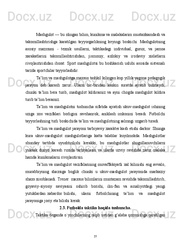 Mashgulot — bu olingan bilim, kunikma va malakalarim mustaxkamdash va
takomillashtirishga   karatilgan   tayyorgarlikning   keyingi   boskichi.   Mashgulotning
asosiy   mazmuni   -   texnik   usullarni,   taktikadagi   individual,   gurux,   va   jamoa
xarakatlarini   takomillashtirishdan,   jismoniy,   axlokiy   va   irodaviy   xislatlarni
rivojlantirishdan   iborat.   Sport   mashgulotsi   bu   boshkarish   uslubi   asosida   sistemali
tarzda sportchilar tayyorlashdir.
Ta’lim va mashgulotga maxsus tashkil kilingan kup yillik yagona pedagogik
jarayon   deb   karash   zarur.   Ularni   bir-biridan   keskin   suratda   ajratib   bulmaydi,
chunki   ta’lim   bera   turib,   mashgulot   kildiramiz   va   ayni   chogda   mashgulot   kildira
turib ta’lim beramiz.
Ta’lim   va   mashgulotni   tushuncha   sifatida   ajratish   ukuv-mashgulot   ishining
uziga   xos   vazifalari   borligini   ravshanrok,   aniklash   imkonini   beradi.   Futbolchi
tayyorlashning turli boskichida ta’lim va mashgulotning salmogi uzgarib turadi.
Ta’lim va mashgulot jarayoni tarbiyaviy xarakter kasb etishi darkor. Shunga
kura   ukuv-mashgulot   mashgulotlariga   katta   talablar   kuyilmokda.   Mashgulotlar
shunday   tartibda   uyushtirilishi   kerakki,   bu   mashgulotlar   shugullanuvchilarni
yuksak   dunyo   karash   ruxida   tarbiyalasin   va   ularda   uzviy   ravishda   zarur   malaka
hamda kunikmalarni rivojlantirsin.
Ta’lim va mashgulot  vazifalarining muvaffakiyatli  xal  kilinishi  eng avvalo,
murabbiyning   shaxsiga   boglik   chunki   u   ukuv-mashgulot   jarayonida   markaziy
shaxs xisoblanadi. Trener  maxsus bilimlarini muntazam ravishda takomillashtirib,
goyaviy-siyosiy   saviyasini   oshirib   borishi,   ilm-fan   va   amaliyotdagi   yangi
yutuklardan   xabardor   bulishi,       ularni       futbolchining       ta’lim       va       mashgulot
jarayoniga joriy eta bilishi kerak.
2.3.  Futbolda taktika haqida tushuncha.
         Taktika deganda o`yinchilarning raqib ustidan g‘alaba qozonishga qaratilgan
25 