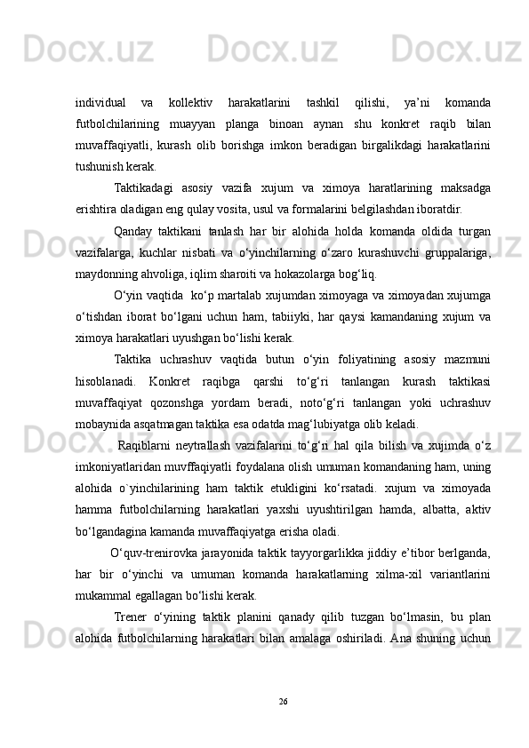 individual   va   kollektiv   harakatlarini   tashkil   qilishi,   ya’ni   komanda
futbolchilarining   muayyan   planga   binoan   aynan   shu   konkret   raqib   bilan
muvaffaqiyatli,   kurash   olib   borishga   imkon   beradigan   birgalikdagi   harakatlarini
tushunish kerak.
Taktikadagi   asosiy   vazifa   xujum   va   ximoya   haratlarining   maksadga
erishtira oladigan eng qulay vosita, usul va formalarini belgilashdan iboratdir.
Q anday   taktikani   tanlash   har   bir   alohida   holda   komanda   oldida   turgan
vazifalarga,   kuchlar   nisbati   va   o‘yinchilarning   o‘zaro   kurashuvchi   gruppalariga,
maydonning ahvoliga, iqlim sharoiti va hokazolarga bog‘liq. 
O‘yin vaqtida   ko‘p martalab xujumdan ximoyaga va ximoyadan xujumga
o‘tishdan   iborat   bo‘lgani   uchun   ham,   tabiiyki,   har   qaysi   kamandaning   xujum   va
ximoya harakatlari uyushgan bo‘lishi kerak.
Taktika   uchrashuv   vaqtida   butun   o‘yin   foliyatining   asosiy   mazmuni
hisoblanadi.   Konkret   raqibga   qarshi   to‘g‘ri   tanlangan   kurash   taktikasi
muvaffaqiyat   qozonshga   yordam   beradi,   noto‘g‘ri   tanlangan   yoki   uchrashuv
mobaynida asqatmagan taktika esa odatda mag‘lubiyatga olib keladi.
                Raqiblarni   neytrallash   vazifalarini   to‘g‘ri   hal   qila   bilish   va   xujimda   o‘z
imkoniyatlaridan muvffaqiyatli foydalana olish umuman komandaning ham, uning
alohida   o`yinchilarining   ham   taktik   etukligini   ko‘rsatadi.   xujum   va   ximoyada
hamma   futbolchilarning   harakatlari   yaxshi   uyushtirilgan   hamda,   albatta,   aktiv
bo‘lgandagina kamanda muvaffaqiyatga erisha oladi.
               O‘quv-trenirovka jarayonida taktik tayyorgarlikka jiddiy e’tibor  berlganda,
har   bir   o‘yinchi   va   umuman   komanda   harakatlarning   xilma-xil   variantlarini
mukammal egallagan bo‘lishi kerak. 
Trener   o‘yining   taktik   planini   qanady   qilib   tuzgan   bo‘lmasin,   bu   plan
alohida   futbolchilarning   harakatlari   bilan   amalaga   oshiriladi.   Ana   shuning   uchun
26 