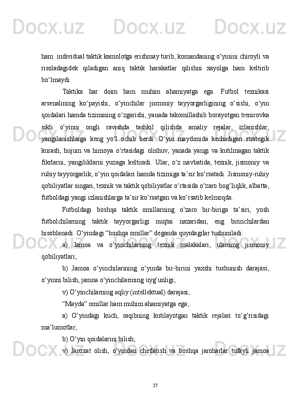 ham  individual taktik kamolotga erishmay turib, komandaning o‘yinini chiroyli va
risoladagidek   qiladigan   aniq   taktik   harakatlar   qilishni   xayolga   ham   keltirib
bo‘lmaydi.
Taktika   har   doim   ham   muhim   ahamiyatga   ega.   Futbol   texnikasi
arsenalining   ko‘payishi,   o‘yinchilar   jismoniy   tayyorgarligining   o‘sishi,   o‘yin
qoidalari hamda tizimining o‘zgarishi, yanada takomillashib borayotgan trenirovka
sikli   o‘yinni   ongli   ravishda   tashkil   qilishda   amaliy   rejalar,   izlanishlar,
yangilanishlarga   keng   yo‘l   ochib   berdi.   O‘yin   maydonida   kechadigan   strategik
kurash,   hujum   va   himoya   o‘rtasidagi   olishuv,   yanada   yangi   va   kutilmagan   taktik
fikrlarni,   yangiliklarni   yuzaga   keltiradi.   Ular,   o‘z   navbatida,   texnik,   jismoniy   va
ruhiy tayyorgarlik, o‘yin qoidalari hamda tizimiga ta’sir ko‘rsatadi. Jismoniy-ruhiy
qobiliyatlar singari, texnik va taktik qobiliyatlar o‘rtasida o‘zaro bog‘liqlik, albatta,
futboldagi yangi izlanishlarga ta’sir ko‘rsatgan va ko‘rsatib kelmoqda.
Futboldagi   boshqa   taktik   omillarning   o‘zaro   bir-biriga   ta’siri,   yosh
futbolchilarning   taktik   tayyorgarligi   nuqtai   nazaridan,   eng   birinchilardan
hisoblanadi. O‘yindagi “boshqa omillar” deganda quyidagilar tushuniladi:
a)   Jamoa   va   o‘yinchilarning   texnik   malakalari,   ularning   jismoniy
qobiliyatlari;
b)   Jamoa   o‘yinchilarining   o‘yinda   bir-birini   yaxshi   tushunish   darajasi,
o‘yinni bilish, jamoa o‘yinchilarining uyg‘unligi;
v) O‘yinchilarning aqliy (intellektual) darajasi;
“Mayda” omillar ham muhim ahamiyatga ega;
a)   O‘yindagi   kuch,   raqibning   kutilayotgan   taktik   rejalari   to‘g‘risidagi
ma’lumotlar;
b) O‘yin qoidalarini bilish;
v)   Jaroxat   olish,   o‘yindan   chetlatish   va   boshqa   jaroharlar   tufayli   jamoa
27