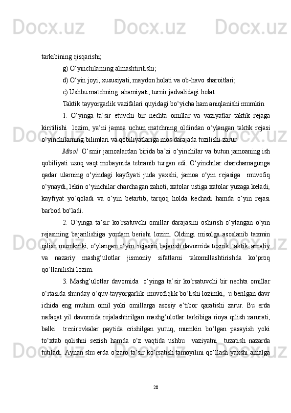 tarkibining qisqarishi;
g) O‘yinchilarning almashtirilishi;
d) O‘yin joyi, xususiyati, maydon holati va ob-havo sharoitlari;
e) Ushbu matchning  ahamiyati, turnir jadvalidagi holat.
Taktik tayyorgarlik vazifalari quyidagi bo‘yicha ham aniqlanishi mumkin.
1.   O‘yinga   ta’sir   etuvchi   bir   nechta   omillar   va   vaziyatlar   taktik   rejaga
kiritilishi     lozim,   ya’ni   jamoa   uchun   matchning   oldindan   o‘ylangan   taktik   rejasi
o‘yinchilarning bilimlari va qobiliyatlariga mos darajada tuzilishi zarur.
Misol.   O‘smir jamoalardan birida ba’zi o‘yinchilar va butun jamoaning ish
qobiliyati uzoq vaqt mobaynida tebranib turgan edi. O‘yinchilar  charchamagunga
qadar   ularning   o‘yindagi   kayfiyati   juda   yaxshi,   jamoa   o‘yin   rejasiga     muvofiq
o‘ynaydi, lekin o‘yinchilar charchagan zahoti, xatolar ustiga xatolar yuzaga keladi,
kayfiyat   yo‘qoladi   va   o‘yin   betartib,   tarqoq   holda   kechadi   hamda   o‘yin   rejasi
barbod bo‘ladi.
2.   O‘yinga   ta’sir   ko‘rsatuvchi   omillar   darajasini   oshirish   o‘ylangan   o‘yin
rejasining   bajarilishiga   yordam   berishi   lozim.   Oldingi   misolga   asoslanib   taxmin
qilish mumkinki, o‘ylangan o‘yin  rejasini bajarish davomida texnik, taktik, amaliy
va   nazariy   mashg‘ulotlar   jismoniy   sifatlarni   takomillashtirishda   ko‘proq
qo‘llanilishi lozim. 
3.   Mashg‘ulotlar   davomida     o‘yinga   ta’sir   ko‘rsatuvchi   bir   nechta   omillar
o‘rtasida shunday o‘quv-tayyorgarlik  muvofiqlik bo‘lishi lozimki,  u berilgan davr
ichida   eng   muhim   omil   yoki   omillarga   asosiy   e’tibor   qaratishi   zarur.   Bu   erda
nafaqat yil  davomida rejalashtirilgan mashg‘ulotlar  tarkibiga rioya qilish zarurati,
balki     trenirovkalar   paytida   erishilgan   yutuq,   mumkin   bo‘lgan   pasayish   yoki
to‘xtab   qolishni   sezish   hamda   o‘z   vaqtida   ushbu     vaziyatni     tuzatish   nazarda
tutiladi. Aynan shu erda o‘zaro ta’sir ko‘rsatish tamoyilini qo‘llash yaxshi amalga
28