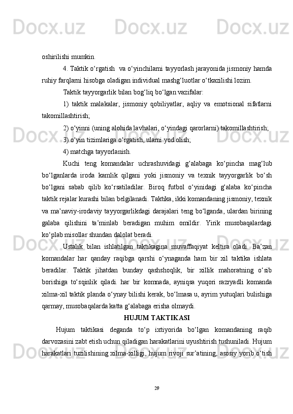 oshirilishi mumkin.
4. Taktik o‘rgatish   va o‘yinchilarni tayyorlash jarayonida jismoniy hamda
ruhiy farqlarni hisobga oladigan individual mashg‘luotlar o‘tkazilishi lozim.
Taktik tayyorgarlik bilan bog‘liq bo‘lgan vazifalar:
1)   taktik   malakalar,   jismoniy   qobiliyatlar,   aqliy   va   emotsional   sifatlarni
takomillashtirish;
2) o‘yinni (uning alohida lavhalari, o‘yindagi qarorlarni) takomillashtirish;
3) o‘yin tizimlariga o‘rgatish, ularni yod olish;
4) matchga tayyorlanish.
Kuchi   teng   komandalar   uchrashuvidagi   g‘alabaga   ko‘pincha   mag‘lub
bo‘lganlarda   iroda   kamlik   qilgani   yoki   jismoniy   va   texnik   tayyorgarlik   bo‘sh
bo‘lgani   sabab   qilib   ko‘rsatiladilar.   Biroq   futbol   o‘yinidagi   g‘alaba   ko‘pincha
taktik rejalar kurashi bilan belgilanadi. Taktika, ikki komandaning jismoniy, texnik
va  ma’naviy-irodaviy  tayyorgarlikdagi  darajalari   teng  bo‘lganda,   ulardan   birining
galaba   qilishini   ta’minlab   beradigan   muhim   omildir.   Yirik   musobaqalardagi
ko‘plab misollar shundan dalolat beradi.
Ustalik   bilan   ishlatilgan   taktikagina   muvaffaqiyat   keltira   oladi.   Ba’zan
komandalar   har   qanday   raqibga   qarshi   o‘ynaganda   ham   bir   xil   taktika   ishlata
beradilar.   Taktik   jihatdan   bunday   qashshoqlik,   bir   xillik   mahoratning   o‘sib
borishiga   to‘sqinlik   qiladi.   har   bir   komnada,   ayniqsa   yuqori   razryadli   komanda
xilma-xil taktik planda o‘ynay bilishi kerak, bo‘lmasa u, ayrim yutuqlari bulishiga
qarmay, musobaqalarda katta g‘alabaga erisha olmaydi.
HUJ U M TAKTIKASI
Hujum   taktikasi   deganda   to‘p   ixtiyorida   bo‘lgan   komandaning   raqib
darvozasini zabt etish uchun qiladigan harakatlarini uyushtirish tushuniladi. Hujum
harakatlari tuzilishining xilma-xilligi, hujum rivoji sur’atining, asosiy yorib o‘tish
29