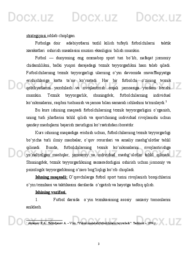strategiyasi  ishlab chiqilgan. 
Futbolga   doir     adabiyotlarni   taxlil   kilish   tufayli   futbolchilarni     taktik
xarakatlari  oshirish masalasini muxim ekanligini  bilish mumkin.
Futbol   —   dunyoning   eng   ommabop   sport   turi   bo‘lib,   nafaqat   jismoniy
chidamlilikni,   balki   yuqori   darajadagi   texnik   tayyorgarlikni   ham   talab   qiladi.
Futbolchilarning   texnik   tayyorgarligi   ularning   o‘yin   davomida   muvaffaqiyatga
erishishlariga   katta   ta’sir   ko‘rsatadi.   Har   bir   futbolchi   o‘zining   texnik
qobiliyatlarini   yaxshilash   va   rivojlantirish   orqali   jamoasiga   yordam   berishi
mumkin.   Texnik   tayyorgarlik,   shuningdek,   futbolchilarning   individual
ko‘nikmalarini, raqibni tushunish va jamoa bilan samarali ishlashini ta'minlaydi. 1
Bu   kurs   ishining   maqsadi   futbolchilarning   texnik   tayyorgarligini   o‘rganish,
uning   turli   jihatlarini   tahlil   qilish   va   sportchining   individual   rivojlanishi   uchun
qanday mashqlarni bajarish zarurligini ko‘rsatishdan iboratdir.
Kurs ishining maqsadiga erishish uchun, futbolchilarning texnik tayyorgarligi
bo‘yicha   turli   ilmiy   manbalar,   o‘quv   resurslari   va   amaliy   mashg‘ulotlar   tahlil
qilinadi.   Bunda,   futbolchilarning   texnik   ko‘nikmalarini   rivojlantirishga
yo‘naltirilgan   mashqlar,   jamoaviy   va   individual   mashg‘ulotlar   tahlil   qilinadi.
Shuningdek,   texnik   tayyorgarlikning   samaradorligini   oshirish   uchun   jismoniy   va
psixologik tayyorgarlikning o‘zaro bog‘liqligi ko‘rib chiqiladi.
Ish    ning maqsadi:      O’q uvchilar ga   futbol   sport turini rivojlanish bosqichlarini
o’yin texnikasi va taktikasini   dars lar da   o’rgatish va hayotga tadbiq qilish .
Ishining vazifasi.
1. Futbol   darsida     o`yin   texnikasining   asosiy     nazariy   tomonlarini
aniklash.
1
  Akramov R.A., Talibdjanov A. – V kn. “Yukori malakali futbolchilarni tayyorlash”. Tashkent – 1994 y.
3