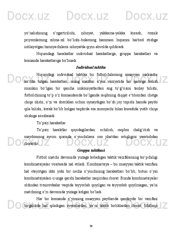 yo‘nalishining   o‘zgartirilishi,   nihoyat,   yakkama-yakka   kurash,   texnik
priyomlarning   xilma-xil   bo‘lishi-bularning   hammasi   hujumni   barbod   etishga
intilayotgan himoyachilarni nihoyatda qiyin ahvolda qoldiradi.
Hujumdagi   harakatlar   individual   harakatlarga,   gruppa   harakatlari   va
komanda harakatlariga b o‘ linadi.
Individual taktika
Hujumdagi   individual   taktika   bu   futbolchilarning   muayyan   maksadni
ko‘zda   tutgan   harakatlari,   uning   mazkur   o‘yin   vaziyatida   bir   qarorga   kelish
mumkin   bo‘lgan   bir   qancha   imkoniyatlardan   eng   to‘g‘risini   tanlay   bilishi,
futbolchining to‘p o‘z komandasida bo‘lganda raqibning diqqat e’tiboridan chetga
chiqa   olishi,   o‘zi   va   sheriklari   uchun   uynaydigan   bo‘sh   joy   topishi   hamda   paydo
qila bilishi, kerak bo‘lib holgan taqdirda esa xiomyachi bilan kurashda yutib chiqa
olishiga asoslanadi.
To‘psiz harakatlar
To‘psiz   haraktlar   quyidagilardan:   ochilish,   raqibni   chalg‘itish   va
maydonning   ayrim   qismida   o`yinchilarni   son   jihatdan   ortiqligini   yaratishdan
iboratdir.
Gruppa taktikasi
Futbol  matchi  davomida yuzaga keladigan taktik vazifalarning ko‘pchiligi
kombinatsiyalar vositasida xal etiladi. Kombinatsiya – bu muayyan taktik vazifani
hal   etayotgan   ikki   yoki   bir   necha   o‘yinchining   harakatlari   bo‘lib,   butun   o‘yin
kombinatsiyalari-u unga qarshi harakatlar zanjiridan iborat. Bunda kombinatsiyalar
oldindan trenirovkalar  vaqtida tayyorlab quyilgan va tayyorlab quyilmagan, ya’ni
matchning o‘zi davomida yuzaga kelgan bo‘ladi. 
Har   bir   komanda   o‘yinning   muayyan   paytlarida   qandaydir   bir   vazifani
birgalikda   hal   qiladigan   zvenolardan,   ya’ni   taktik   birliklardan   iborat.   Mutlaqo
30