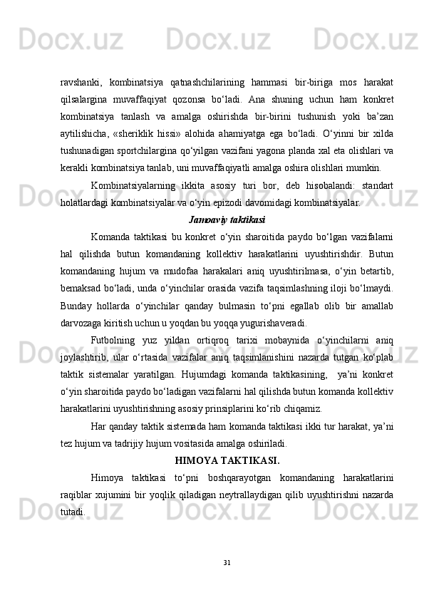 ravshanki,   kombinatsiya   qatnashchilarining   hammasi   bir-biriga   mos   harakat
qilsalargina   muvaffaqiyat   qozonsa   bo‘ladi.   Ana   shuning   uchun   ham   konkret
kombinatsiya   tanlash   va   amalga   oshirishda   bir-birini   tushunish   yoki   ba’zan
aytilishicha,   «sheriklik   hissi»   alohida   ahamiyatga   ega   bo‘ladi.   O‘yinni   bir   xilda
tushunadigan sportchilargina qo‘yilgan vazifani yagona planda xal eta olishlari va
kerakli kombinatsiya tanlab, uni muvaffaqiyatli amalga oshira olishlari mumkin.
Kombinatsiyalarning   ikkita   asosiy   turi   bor,   deb   hisobalandi:   standart
holatlardagi kombinatsiyalar va o‘yin epizodi davomidagi kombinatsiyalar.
Jamoaviy  taktikasi
Komanda   taktikasi   bu   konkret   o‘yin   sharoitida   paydo   bo‘lgan   vazifalarni
hal   qilishda   butun   komandaning   kollektiv   harakatlarini   uyushtirishdir.   Butun
komandaning   hujum   va   mudofaa   harakalari   aniq   uyushtirilmasa,   o‘yin   betartib,
bemaksad bo‘ladi, unda o‘yinchilar orasida vazifa taqsimlashning iloji bo‘lmaydi.
Bunday   hollarda   o‘yinchilar   qanday   bulmasin   to‘pni   egallab   olib   bir   amallab
darvozaga kiritish uchun u yoqdan bu yoqqa yugurishaveradi.
Futbolning   yuz   yildan   ortiqroq   tarixi   mobaynida   o‘yinchilarni   aniq
joylashtirib,   ular   o‘rtasida   vazifalar   aniq   taqsimlanishini   nazarda   tutgan   ko‘plab
taktik   sistemalar   yaratilgan.   Hujumdagi   komanda   taktikasining,     ya’ni   konkret
o‘yin sharoitida paydo bo‘ladigan vazifalarni hal qilishda butun komanda kollektiv
harakatlarini uyushtirishning asosiy prinsiplarini ko‘rib chiqamiz. 
Har qanday taktik sistemada ham komanda taktikasi ikki tur harakat, ya’ni
tez hujum va tadrijiy hujum vositasida amalga oshiriladi.
HIMOYA TAKTIKASI.
Himoya   taktikasi   to‘pni   boshqarayotgan   komandaning   harakatlarini
raqiblar   xujumini   bir   yoqlik   qiladigan   neytrallaydigan   qilib   uyushtirishni   nazarda
tutadi.
31