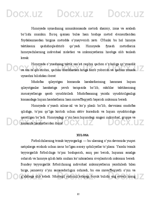 Himoyada   uynashning   umumkomanda   metodi   shaxsiy,   zona   va   aralash
bo‘lishi   mumkin.   Biroq   qisman   bulsa   ham   boshqa   metod   elementlaridan
foydalanmasdan   birgina   metodda   o‘ynayverish   xato.   CHunki   bu   hol   himoya
taktikasini   qashshoqlashtirib   qo‘yadi.   Himoyada   fynash   metodlarini
himoyachilarning   individual   xislatlari   va   imkoniyatlarini   hisobga   olib   tanlash
kerak.
Himoyada o‘ynashning taktik san’ati raqibni qachon o‘z holiga qo‘ymaslik
va uni ta’qib etishni, qachon sheriklardan biriga berib yuborish va qachon zonada
uynashni bilishdan iborat.
Mudofaa   qilayotgan   komanda   harakatlarining   hammasi   hujum
qilayotganlar   harakatiga   javob   tariqasida   bo‘lib,   rakiblar   taktikasining
xususiyatlariga   qarab   uyushtiriladi.   Mudofaanning   yaxshi   uyushtirilganligi
komandaga hujum harakatlarini ham muvaffaqiyatli bajarish imkonini beradi.
Himoyada   o‘ynash   xilma-xil   va   ko‘p   planli   bo‘lib,   darvozani   mudofaa
qilishga,   to‘pni   qo‘lga   kiritish   uchun   aktiv   kurashish   va   hujum   uyushtirishga
qaratilgan bo‘ladi. Himoyadagi o‘yin ham hujumdagi singari individual, gruppa va
komanda harakatlaridan iborat.
XULOSA
Futbolchilarning texnik tayyorgarligi — bu ularning o‘yin davomida yuqori
natijalarga erishish uchun zarur bo‘lgan asosiy qobiliyatlar to‘plami. Yaxshi texnik
tayyorgarlik   futbolchiga   to‘pni   boshqarish,   aniq   pas   berish,   hujumni   amalga
oshirish va himoya qilish kabi muhim ko‘nikmalarni rivojlantirish imkonini beradi.
Bunday   tayyorgarlik   futbolchining   individual   imkoniyatlarini   yaxshilash   bilan
birga,   jamoaviy   o‘yin   samaradorligini   oshiradi,   bu   esa   muvaffaqiyatli   o‘yin   va
g‘alabaga  olib  keladi.   Mustaqil  yurtimiz  kelajagi   buyuk bulishi  eng  avvalo  uning
32 