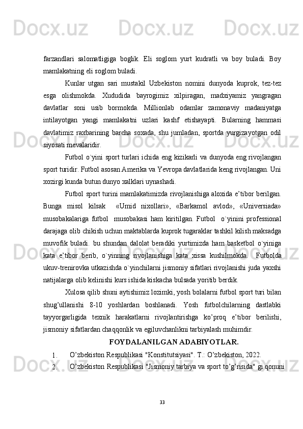 farzandlari   salomatligiga   boglik.   Eli   soglom   yurt   kudratli   va   boy   buladi.   Boy
mamlakatning eli soglom buladi. 
Kunlar   utgan   sari   mustakil   Uzbekiston   nomini   dunyoda   kuprok,   tez-tez
esga   olishmokda.   Xududida   bayrogimiz   xilpiragan,   madxiyamiz   yangragan
davlatlar   soni   usib   bormokda.   Millionlab   odamlar   zamonaviy   madaniyatga
intilayotgan   yangi   mamlakatni   uzlari   kashf   etishayapti.   Bularning   hammasi
davlatimiz   raxbarining   barcha   soxada,   shu   jumladan,   sportda   yurgizayotgan   odil
siyosati mevalaridir.
Futbol o`yini sport turlari ichida eng kizikarli va dunyoda eng rivojlangan
sport turidir. Futbol asosan Amerika va Yevropa davlatlarida keng rivojlangan. Uni
xozirgi kunda butun dunyo xalklari uynashadi.
Fu tbol sport turini mamlakatimizda rivojlanishiga aloxida e’tibor berilgan.
Bunga   misol   kilsak     «Umid   nixollari»,   «Barkamol   avlod»,   «Universiada»
musobakalariga   fu tbol     musobakasi   ham   kiritilgan.   Fu tbol     o`yinini   professional
darajaga olib chikish uchun maktablarda kuprok tugaraklar tashkil kilish maksadga
muvofik   buladi.   bu   shundan   dalolat   beradiki   yurtimizda   ham   basketbol   o`yiniga
kata   e’tibor   berib,   o`yinning   rivojlanishiga   kata   xissa   kushilmokda.     Fu tbolda
ukuv-trenirovka utkazishda o`yinchilarni jismoniy sifatlari rivojlanishi juda yaxshi
natijalarga olib kelinishi  kurs  ishida kiskacha bulsada yoritib berdik.
Xulosa qilib shuni aytishimiz lozimki, yosh bolalarni futbol sport turi bilan
shug’ullanishi   8-10   yoshlardan   boshlanadi.   Yosh   futbolchilarning   dastlabki
tayyorgarligida   texnik   harakatlarni   rivojlantirishga   ko’proq   e’tibor   berilishi,
jismoniy sifatlardan chaqqonlik va egiluvchanlikni tarbiyalash muhimdir.
FOYDALANILGAN ADABIYOTLAR.
1. O’zbekiston Respublikasi "Konstitutsiyasi". T.: O’zbekiston, 2022.
2. O’zbekiston Respublikasi "Jismoniy tarbiya va sport to’g’risida" gi qonuni
33