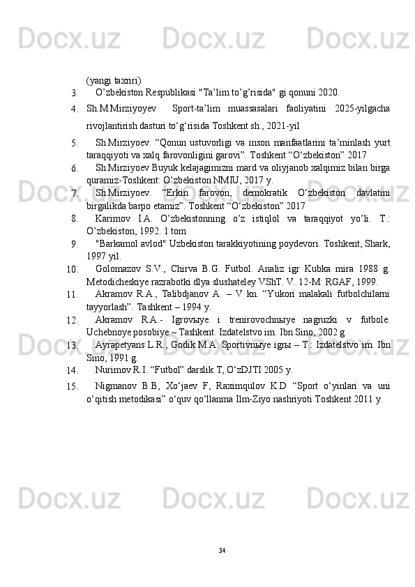 ( yangi taxriri )
3. O’zbekiston Respublikasi "Ta’lim to’g’risida" gi qonuni 2020.
4. Sh.M.Mirziyoyev     Sport-ta’lim   muassasalari   faoliyatini   2025-yilgacha
rivojlantirish dasturi to‘g‘risida  Toshkent sh., 2021-yil
5. Sh.Mirziyoev.   “Qonun   ustuvorligi   va   inson   manfaatlarini   ta’minlash   yurt
taraqqiyoti va xalq farovonligini garovi”. Toshkent “O‘zbekiston” 2017
6. Sh.Mirziyoev Buyuk kelajagimizni mard va oliyjanob xalqimiz bilan birga
quramiz-Toshkent: O‘zbekiston NMIU, 2017 y.
7. Sh.Mirziyoev.   “Erkin   farovon,   demokratik   O‘zbekiston   davlatini
birgalikda barpo etamiz”. Toshkent “O‘zbekiston” 2017
8. Karimov   I.A.   O’zbekistonning   o’z   istiqlol   va   taraqqiyot   yo’li.   T.:
O’zbekiston, 1992. 1 tom
9. "Barkamol avlod" Uzbekiston tarakkiyotining poydevori. Toshkent, Shark,
1997 yil.
10. Golomazov   S.V.,   Chirva   B.G.   Futbol.   Analiz   igr   Kubka   mira   1988   g.
Metodicheskiye razrabotki dlya slushateley VShT. V. 12-M: RGAF, 1999.
11. Akramov   R.A.,   Talibdjanov   A.   –   V   kn.   “Yukori   malakali   futbolchilarni
tayyorlash”. Tashkent – 1994 y.
12. Akramov   R.A.-   Igrov ы ye   i   trenirovochn ы ye   nagruzki   v   futbole.
Uchebnoye posobiye – Tashkent. Izdatelstvo im.  Ibn Sino, 2002 g.
13. Ayrapetyans L.R., Godik M.A. Sportivn ы ye igr ы  – T.: Izdatelstvo im.  Ibn
Sino, 1991 g.
14. Nurimov R.I. “Futbol” darslik T, O‘zDJTI 2005 y.
15. Nigmanov   B.B,   Xo‘jaev   F,   Raximqulov   K.D   “Sport   o‘yinlari   va   uni
o‘qitish metodikasi” o‘quv qo‘llanma Ilm-Ziyo nashriyoti Toshkent 2011 y. 
34