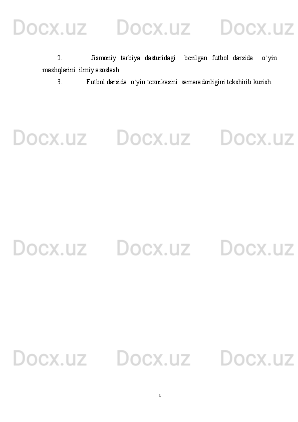 2.   Jismoniy   tarbiya   dasturidagi     berilgan   futbol   darsida     o`yin
mashqlarini  ilmiy asoslash.
3. Futbol darsida  o`yin texnikasini  samaradorligini tekshirib kurish.
4