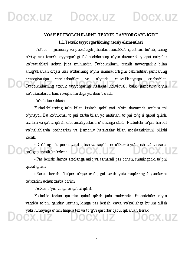 YOSH FUTBOLCHILARNI  TEXNIK TAYYORGARLIGINI
1.1.Texnik tayyorgarlikning asosiy elementlari
  Futbol — jismoniy va psixologik jihatdan murakkab sport turi bo‘lib, uning
o‘ziga   xos   texnik   tayyorgarligi   futbolchilarning   o‘yin   davomida   yuqori   natijalar
ko‘rsatishlari   uchun   juda   muhimdir.   Futbolchilarni   texnik   tayyorgarlik   bilan
shug‘ullanish   orqali   ular   o‘zlarining   o‘yin   samaradorligini   oshiradilar,   jamoaning
strategiyasiga   moslashadilar   va   o‘yinda   muvaffaqiyatga   erishadilar.
Futbolchilarning   texnik   tayyorgarligi   nafaqat   individual,   balki   jamoaviy   o‘yin
ko‘nikmalarini ham rivojlantirishga yordam beradi.
To‘p bilan ishlash
Futbolchilarning   to‘p   bilan   ishlash   qobiliyati   o‘yin   davomida   muhim   rol
o‘ynaydi. Bu ko‘nikma, to‘pni zarba bilan yo‘naltirish, to‘pni to‘g‘ri qabul qilish,
uzatish va qabul qilish kabi amaliyotlarni o‘z ichiga oladi. Futbolchi to‘pni har xil
yo‘nalishlarda   boshqarish   va   jismoniy   harakatlar   bilan   moslashtirishni   bilishi
kerak.
 Dribling :  To‘pni  nazorat  qilish  va raqiblarni  o‘tkazib yuborish uchun zarur
bo‘lgan texnik ko‘nikma.
 Pas berish : Jamoa a'zolariga aniq va samarali pas berish, shuningdek, to‘pni
qabul qilish.
 Zarba   berish :   To‘pni   o‘zgartirish,   gol   urish   yoki   raqibning   hujumlarini
to‘xtatish uchun zarba berish.
Tezkor o‘yin va qaror qabul qilish
Futbolda   tezkor   qarorlar   qabul   qilish   juda   muhimdir.   Futbolchilar   o‘yin
vaqtida   to‘pni   qanday   uzatish,   kimga   pas   berish,   qaysi   yo‘nalishga   hujum   qilish
yoki himoyaga o‘tish haqida tez va to‘g‘ri qarorlar qabul qilishlari kerak.
5 