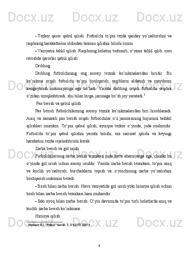  Tezkor   qaror   qabul   qilish :   Futbolchi   to‘pni   tezda   qanday   yo‘naltirishni   va
raqibning harakatlarini oldindan taxmin qilishni bilishi lozim.
 Vaziyatni tahlil qilish : Raqibning holatini tushunib, o‘yinni tahlil qilib, mos
ravishda qarorlar qabul qilish.
Dribling
Dribling   futbolchining   eng   asosiy   texnik   ko‘nikmalaridan   biridir.   Bu
ko‘nikma   orqali   futbolchi   to‘pni   boshqarish,   raqiblarni   aldatish   va   maydonni
kengaytirish   imkoniyatiga   ega   bo‘ladi.   Yaxshi   dribling   orqali   futbolchi   raqibni
o‘zidan uzoqlashtiradi, shu bilan birga, jamoaga bo‘sh joy yaratadi. 2
  Pas berish va qabul qilish
Pas   berish   futbolchilarning   asosiy   texnik   ko‘nikmalaridan   biri   hisoblanadi.
Aniq   va   samarali   pas   berish   orqali   futbolchilar   o‘z   jamoasining   hujumini   tashkil
qilishlari   mumkin.   To‘pni   qabul   qilish,   ayniqsa   tezkor   o‘yinda,   juda   muhimdir.
Futbolchi   to‘pni   qabul   qilishni   yaxshi   bilishi,   uni   nazorat   qilishi   va   keyingi
harakatini tezda rejalashtirishi kerak.
Zarba berish va gol urish
Futbolchilarning zarba berish texnikasi juda katta ahamiyatga ega, chunki bu
o‘yinda gol urish uchun asosiy usuldir. Yaxshi zarba berish texnikasi, to‘pni aniq
va   kuchli   yo‘naltirish,   burchaklarni   topish   va   o‘yinchining   zarba   yo‘nalishini
boshqarish imkonini beradi.
 Bosh bilan zarba berish : Havo vaziyatida gol urish yoki himoya qilish uchun
bosh bilan zarba berish texnikasi ham muhimdir.
 Ikki oyoq bilan zarba berish : O‘yin davomida to‘pni turli holatlarda aniq va
kuchli zarba berish ko‘nikmasi.
Himoya qilish
2
  Nurimov R.I. “Futbol” darslik T, O‘zDJTI 2005 y.
6