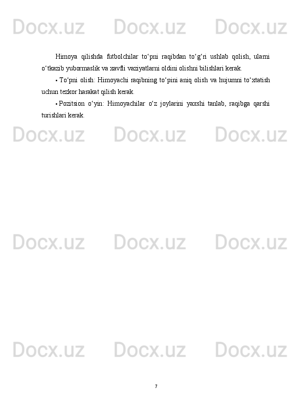 Himoya   qilishda   futbolchilar   to‘pni   raqibdan   to‘g‘ri   ushlab   qolish,   ularni
o‘tkazib yubormaslik va xavfli vaziyatlarni oldini olishni bilishlari kerak.
 To‘pni   olish :   Himoyachi   raqibning  to‘pini   aniq  olish  va  hujumni  to‘xtatish
uchun tezkor harakat qilish kerak.
 Pozitsion   o‘yin :   Himoyachilar   o‘z   joylarini   yaxshi   tanlab,   raqibga   qarshi
turishlari kerak.
 
7