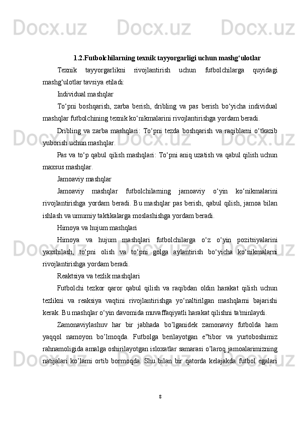 1.2.Futbolchilarning texnik tayyorgarligi uchun mashg‘ulotlar
Texnik   tayyorgarlikni   rivojlantirish   uchun   futbolchilarga   quyidagi
mashg‘ulotlar tavsiya etiladi:
Individual mashqlar
To‘pni   boshqarish,   zarba   berish,   dribling   va   pas   berish   bo‘yicha   individual
mashqlar futbolchining texnik ko‘nikmalarini rivojlantirishga yordam beradi.
Dribling   va   zarba   mashqlari :   To‘pni   tezda   boshqarish   va   raqiblarni   o‘tkazib
yuborish uchun mashqlar.
Pas va to‘p qabul qilish mashqlari : To‘pni aniq uzatish va qabul qilish uchun
maxsus mashqlar.
Jamoaviy mashqlar
Jamoaviy   mashqlar   futbolchilarning   jamoaviy   o‘yin   ko‘nikmalarini
rivojlantirishga yordam  beradi. Bu mashqlar  pas berish, qabul qilish, jamoa bilan
ishlash va umumiy taktikalarga moslashishga yordam beradi.
Himoya va hujum mashqlari
Himoya   va   hujum   mashqlari   futbolchilarga   o‘z   o‘yin   pozitsiyalarini
yaxshilash,   to‘pni   olish   va   to‘pni   golga   aylantirish   bo‘yicha   ko‘nikmalarni
rivojlantirishga yordam beradi.
Reaktsiya va tezlik mashqlari
Futbolchi   tezkor   qaror   qabul   qilish   va   raqibdan   oldin   harakat   qilish   uchun
tezlikni   va   reaksiya   vaqtini   rivojlantirishga   yo‘naltirilgan   mashqlarni   bajarishi
kerak. Bu mashqlar o‘yin davomida muvaffaqiyatli harakat qilishni ta'minlaydi.
Zamonaviylashuv   har   bir   jabhada   bo’lganidek   zamonaviy   futbolda   ham
yaqqol   namoyon   bo’lmoqda.   Futbolga   berilayotgan   e tibor   va   yurtoboshimiz‟
rahnamoligida amalga oshirilayotgan isloxatlar samarasi o’laroq jamoalarimizning
natijalari   ko’lami   ortib   bormoqda.   Shu   bilan   bir   qatorda   kelajakda   futbol   egalari
8 