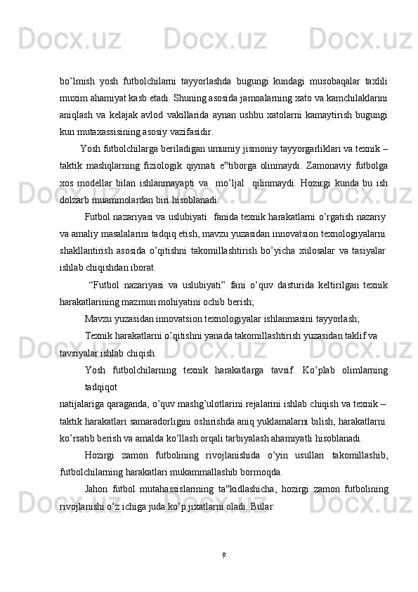 bo’lmish   yosh   futbolchilarni   tayyorlashda   bugungi   kundagi   musobaqalar   taxlili
muxim ahamiyat kasb etadi. Shuning asosida jamoalarning xato va kamchilaklarini
aniqlash   va   kelajak   avlod   vakillarida   aynan   ushbu   xatolarni   kamaytirish   bugungi
kun mutaxassisining asosiy vazifasidir.
Yosh futbolchilarga beriladigan umumiy jismoniy tayyorgarliklari va texnik –
taktik   mashqlarning   fiziologik   qiymati   e tiborga   olinmaydi.   Zamonaviy   futbolga‟
xos   modellar   bilan   ishlanmayapti   va     mo’ljal     qilinmaydi.   Hozirgi   kunda   bu   ish
dolzarb muammolardan biri hisoblanadi.
Futbol nazariyasi va uslubiyati   fanida texnik harakatlarni o’rgatish nazariy
va amaliy masalalarini tadqiq etish, mavzu yuzasidan innovatsion texnologiyalarni
shakllantirish   asosida   o’qitishni   takomillashtirish   bo’yicha   xulosalar   va   tasiyalar
ishlab chiqishdan iborat.
  “Futbol   nazariyasi   va   uslubiyati”   fani   o’quv   dasturida   keltirilgan   texnik
harakatlarining mazmun mohiyatini ochib berish;
Mavzu yuzasidan innovatsion texnologiyalar ishlanmasini tayyorlash;
Texnik harakatlarni o’qitishni yanada takomillashtirish yuzasidan taklif va
tavsiyalar ishlab chiqish.
Yosh   futbolchilarning   texnik   harakatlarga   tavsif.   Ko’plab   olimlarning
tadqiqot
natijalariga qaraganda, o’quv mashg’ulotlarini rejalarini ishlab chiqish va texnik –
taktik harakatlari samaradorligini oshirishda aniq yuklamalarni bilish, harakatlarni
ko’rsatib berish va amalda ko’llash orqali tarbiyalash ahamiyatli hisoblanadi.
Hozirgi   zamon   futbolining   rivojlanishida   o’yin   usullari   takomillashib,
futbolchilarning harakatlari mukammallashib bormoqda.
Jahon   futbol   mutahassislarining   ta kidlashicha,   hozirgi   zamon   futbolining
‟
rivojlanishi o’z ichiga juda ko’p jixatlarni oladi. Bular:
9 
