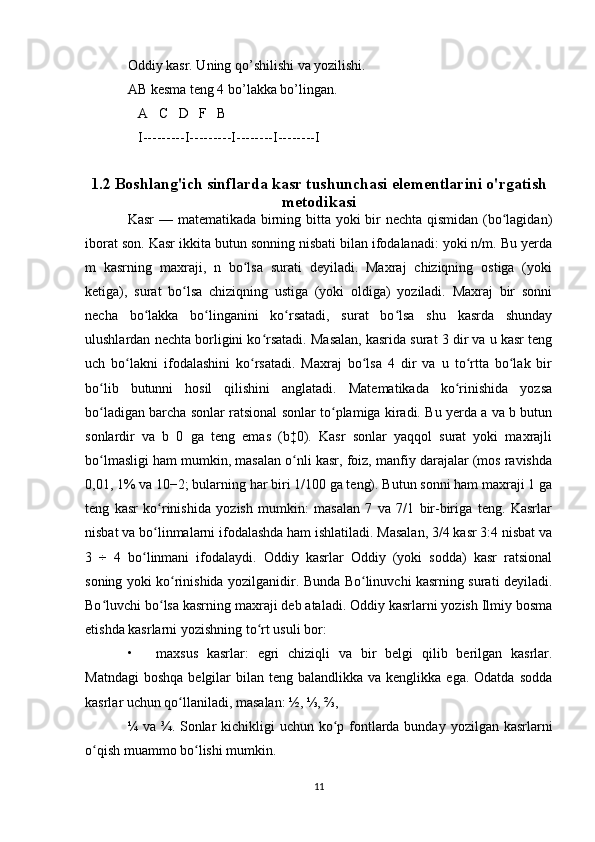 Oddiy kasr. Uning qo’shilishi va yozilishi.
AB kesma teng 4 bo’lakka bo’lingan.
   A   C   D   F   B
   I---------I---------I--------I--------I
   
1.2 Boshlang'ich sinflarda kasr tushunchasi elementlarini o'rgatish
metodikasi
Kasr  — matematikada birning bitta yoki bir  nechta qismidan (bo lagidan)ʻ
iborat son. Kasr ikkita butun sonning nisbati bilan ifodalanadi: yoki n/m. Bu yerda
m   kasrning   maxraji,   n   bo lsa   surati   deyiladi.   Maxraj   chiziqning   ostiga   (yoki	
ʻ
ketiga),   surat   bo lsa   chiziqning   ustiga   (yoki   oldiga)   yoziladi.   Maxraj   bir   sonni	
ʻ
necha   bo lakka   bo linganini   ko rsatadi,   surat   bo lsa   shu   kasrda   shunday	
ʻ ʻ ʻ ʻ
ulushlardan nechta borligini ko rsatadi. Masalan, kasrida surat 3 dir va u kasr teng	
ʻ
uch   bo lakni   ifodalashini   ko rsatadi.   Maxraj   bo lsa   4   dir   va   u   to rtta   bo lak   bir	
ʻ ʻ ʻ ʻ ʻ
bo lib   butunni   hosil   qilishini   anglatadi.   Matematikada   ko rinishida   yozsa	
ʻ ʻ
bo ladigan barcha sonlar ratsional sonlar to plamiga kiradi. Bu yerda a va b butun
ʻ ʻ
sonlardir   va   b   0   ga   teng   emas   (b‡0).   Kasr   sonlar   yaqqol   surat   yoki   maxrajli
bo lmasligi ham mumkin, masalan o nli kasr, foiz, manfiy darajalar (mos ravishda
ʻ ʻ
0,01, 1% va 10−2; bularning har biri 1/100 ga teng). Butun sonni ham maxraji 1 ga
teng   kasr   ko rinishida   yozish   mumkin:   masalan   7   va   7/1   bir-biriga   teng.   Kasrlar	
ʻ
nisbat va bo linmalarni ifodalashda ham ishlatiladi. Masalan, 3/4 kasr 3:4 nisbat va
ʻ
3   ÷   4   bo linmani   ifodalaydi.   Oddiy   kasrlar   Oddiy   (yoki   sodda)   kasr   ratsional	
ʻ
soning yoki ko rinishida yozilganidir. Bunda Bo linuvchi kasrning surati deyiladi.	
ʻ ʻ
Bo luvchi bo lsa kasrning maxraji deb ataladi. Oddiy kasrlarni yozish Ilmiy bosma	
ʻ ʻ
etishda kasrlarni yozishning to rt usuli bor:	
ʻ
• maxsus   kasrlar:   egri   chiziqli   va   bir   belgi   qilib   berilgan   kasrlar.
Matndagi   boshqa  belgilar  bilan  teng balandlikka  va  kenglikka ega.  Odatda  sodda
kasrlar uchun qo llaniladi, masalan: ½, ⅓, ⅔, 	
ʻ
¼ va ¾. Sonlar kichikligi  uchun ko p fontlarda bunday yozilgan kasrlarni	
ʻ
o qish muammo bo lishi mumkin.	
ʻ ʻ
11 