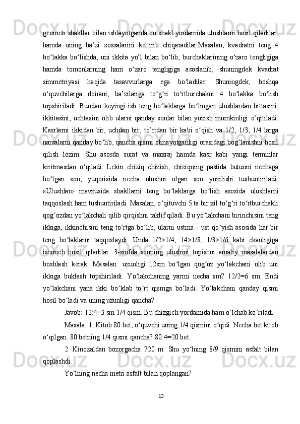 geometr shakllar bilan ishlayotganda bu shakl yordamida ulushlarni hosil qiladilar,
hamda   uning   ba’zi   xossalarini   keltirib   chiqaradilar.Masalan,   kvadratni   teng   4
bo lakka   bo lishda,   uni   ikkita   yo’l   bilan   bo lib,   burchaklarining   o zaro   tengligigaʻ ʻ ʻ ʻ
hamda   tomonlarning   ham   o zaro   tengligiga   asoslanib,   shuningdek   kvadrat	
ʻ
simmetriyasi   haqida   tasavvurlarga   ega   bo ladilar.   Shuningdek,   boshqa	
ʻ
o quvchilarga   doirani,   ba’zilariga   to g ri   to rtburchakni   4   bo lakka   bo lish	
ʻ ʻ ʻ ʻ ʻ ʻ
topshiriladi.   Bundan   keyingi   ish   teng   bo laklarga   bo lingan   ulushlardan   bittasini,	
ʻ ʻ
ikkitasini,   uchtasini   olib   ularni   qanday   sonlar   bilan   yozish   mumkinligi   o’qitiladi.
Kasrlarni   ikkidan   bir,   uchdan   bir,   to’rtdan   bir   kabi   o qish   va   1/2,   1/3,   1/4   larga	
ʻ
narsalarni qanday bo lib, qancha qismi olinayotganligi orasidagi bog lanishni hosil	
ʻ ʻ
qilish   lozim.   Shu   asosda   surat   va   maxraj   hamda   kasr   kabi   yangi   terminlar
kiritmasdan   o qiladi.   Lekin   chiziq   chizish,   chiziqning   pastida   butunni   nechaga	
ʻ
bo lgan   son,   yuqorisida   necha   ulushni   olgan   son   yozilishi   tushuntiriladi.	
ʻ
«Ulushlar»   mavzusida   shakllarni   teng   bo laklarga   bo lish   asosida   ulushlarni	
ʻ ʻ
taqqoslash ham tushuntiriladi. Masalan, o qituvchi 5 ta bir xil to g ri to rtburchakli	
ʻ ʻ ʻ ʻ
qog ozdan yo lakchali qilib qirqishni taklif qiladi. Bu yo lakchani birinchisini teng	
ʻ ʻ ʻ
ikkiga,  ikkinchisini   teng   to rtga  bo lib,  ularni   ustma   -   ust   qo yish   asosida   har   bir	
ʻ ʻ ʻ
teng   bo laklarni   taqqoslaydi.   Unda   1/2>1/4,   14>1/8,   1/3>1/6   kabi   ekanligiga	
ʻ
ishonch   hosil   qiladilar.   3-sinfda   sonning   ulushini   topishni   amaliy   masalalardan
boshlash   kerak.   Masalan:   uzunligi   12sm   bo lgan   qog oz   yo lakchani   olib   uni	
ʻ ʻ ʻ
ikkiga   buklash   topshiriladi.   Yo lakchaning   yarmi   necha   sm?   12/2=6   sm.   Endi	
ʻ
yo lakchani   yana   ikki   bo klab   to rt   qismga   bo ladi.   Yo lakchani   qanday   qismi	
ʻ ʻ ʻ ʻ ʻ
hosil bo ladi va uning uzunligi qancha?	
ʻ
Javob: 12:4=3 sm 1/4 qism. Bu chizgich yordamida ham o lchab ko riladi.	
ʻ ʻ
Masala: 1. Kitob 80 bet, o quvchi uning 1/4 qismini o qidi. Necha bet kitob	
ʻ ʻ
o qilgan. 80 betning 1/4 qismi qancha? 80:4=20 bet.	
ʻ
2.   Kinozaldan   bozorgacha   720   m.   Shu   yo lning   8/9   qismini   asfalt   bilan	
ʻ
qoplashdi.
Yo lning necha metri asfalt bilan qoplangan?	
ʻ
13