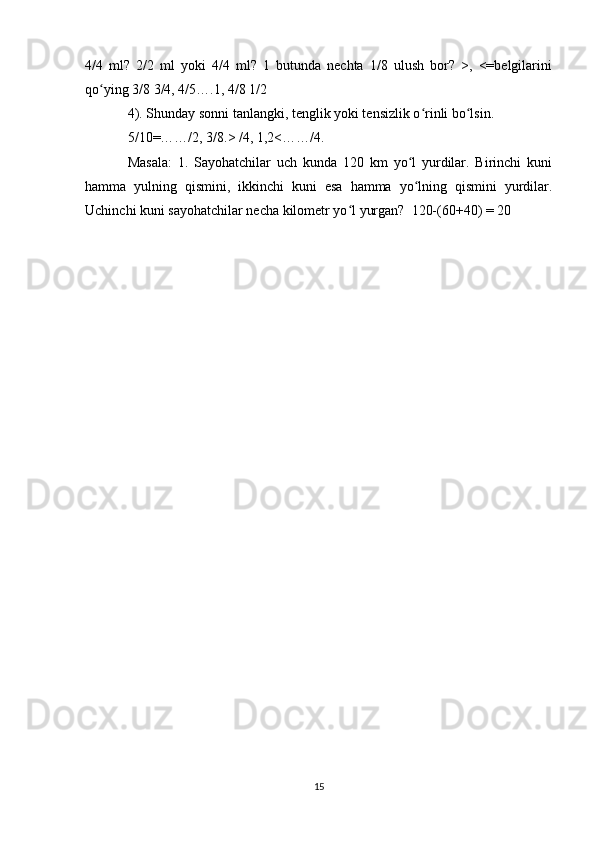 4/4   ml?   2/2   ml   yoki   4/4   ml?   1   butunda   nechta   1/8   ulush   bor?   >,   <=belgilarini
qo ying 3/8 3/4, 4/5….1, 4/8 1/2ʻ
4). Shunday sonni tanlangki, tenglik yoki tensizlik o rinli bo lsin.	
ʻ ʻ
5/10=……/2, 3/8.> /4, 1,2<……/4.
Masala:   1.   Sayohatchilar   uch   kunda   120   km   yo l   yurdilar.   Birinchi   kuni	
ʻ
hamma   yulning   qismini,   ikkinchi   kuni   esa   hamma   yo lning   qismini   yurdilar.
ʻ
Uchinchi kuni sayohatchilar necha kilometr yo l yurgan?  120-(60+40) = 20	
ʻ
15 