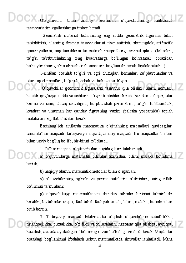 O’zgaruvchi   bilan   amaliy   tekshirish   o’quvchilarning   funksional
tasavvurlarini egallashlariga imkon beradi.
  Geometrik   material   bolalarning   eng   sodda   geometrik   figuralar   bilan
tanishtirish,   ularning   fazoviy   tasavvurlarini   rivojlantirish,   shuningdek,   arifmetik
qonuniyatlarni,   bog’lanishlarni   ko’rsatmali   maqsadlariga   xizmat   qiladi.  (Masalan,
to’g’ri   to’rtburchakning   teng   kvadratlarga   bo’lingan   ko’rsatmali   obrazidan
ko’paytirishning o’rin almashtirish xossasini bog’lanishi ochib foydalaniladi...).
1-sinfdan   boshlab   to’g’ri   va   egri   chiziqlar,   kesmalar,   ko’pburchaklar   va
ularning elementlari, to’g’ri burchak va hokozo kiritilgan.
  O’quvchilar   geometrik   figuralarni   tasavvur   qila   olishni,   ularni   nomlari,
katakli qog’ozga sodda yasashlarni o’rganib olishlari kerak. Bundan tashqari, ular
kesma   va   siniq   chiziq   uzunligini,   ko’pburchak   perimetrini,   to’g’ri   to’rtburchak,
kvadrat   va   umuman   har   qanday   figuraning   yuzini   (paletka   yordamida)   topish
malakasini egallab olishlari kerak.
Boshlang’ich   sinflarda   matematika   o’qitishning   maqsadlari   quyidagilar:
umumta’lim   maqsadi,  tarbiyaviy  maqsadi,  amaliy  maqsadi.  Bu  maqsadlar   bir-biri
bilan uzviy bog’liq bo’lib, bir-birini to’ldiradi.
1. Ta’lim maqsadi o’qituvchidan quyidagilarni talab qiladi.   
a)   o’quvchilarga   matematik   bilimlar   tizimidan,   bilim,   malaka   ko’nikma
berish;
b) haqiqiy olamni matematik metodlar bilan o’rganish;
v)   o’quvchilarning   og’zaki   va   yozma   nutqlarini   o’stirishni,   uning   sifatli
bo’lishini ta’minlash;
g)   o’quvchilarga   matematikadan   shunday   bilimlar   berishni   ta’minlashi
kerakki, bu bilimlar orqali, faol bilish faoliyati orqali, bilim, malaka, ko’nikmalari
ortib borsin.
2.   Т arbiyaviy   maqsad.   Matematika   o’qitish   o’quvchilarni   sabotlilikka,
tirishqoqlikka, puxtalikka, o’z fikri va xulosalarini  nazoarat qila olishga, ayniqsa,
kuzatish, asosida aytiladigan fikrlarning ravon bo’lishiga erishish kerak. Miqdorlar
orasidagi   bog’lanishni   ifodalash   uchun   matematikada   simvollar   ishlatiladi.   Mana
18