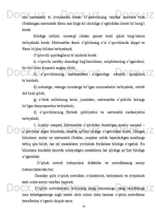 shu   matematik   til   rivojlanishi   kerak.   O’qituvchining   vazifasi   simvolik   tilda
ifodalangan matematik fikrni ona tiliga ko’chirishga o’rgatishdan iborat bo’lmog’i
kerak. 
Bilishga   intilish,   mustaqil   ishdan   qanoat   hosil   qilish   tuyg’ularini
tarbiyalashi   kerak.   Matematika   fanini   o’qitishning   o’zi   o’quvchilarda   diqqat   va
fikrni to’play bilishni tarbiyalaydi.
O’qituvchi quyidagilarni ta’minlashi kerak:
a)   o’quvchi   moddiy   olamdagi   bog’lanishlarni,   miqdorlarning   o’zgarishini,
bir-biri bilan aloqasini anglay olishi;
b)   o’quvchilarning   matematikani   o’rganishga   astoydil   qiziqishini
ta’minlash; 
d)  mehnatga, vatanga insonlarga bo’lgan munosabatini  tarbiyalash, estetik
did hosil qilish;
g)   o’zbek   millatining   tarixi,   jumladan,   matematika   o’qitilishi   tarixiga
bo’lgan dunyoqarashni tarbiyalash;
d)   o’quvchilarning   fikrlash   qobiliyatini   va   matematik   madaniyatini
tarbiyalash;
3.   Amaliy   maqsad.   Matematika   o’qitishdan   kuzatilgan   amaliy   maqsad   –
o’quvchilar   olgan   bilimlarni,   amalda   qo’llay   olishga   o’rgatishdan   iborat.   Olingan
bilimlarni   sonlar   va   matematik   ifodalar,   nuqtalar   ustida   bajariladigan   amallarga
tatbiq   qila   bilish,   har   xil   masalalarni   yechishda   foydalana   bilishga   o’rgatish.   Bu
bilimlarni  kundalik  hayotda  uchraydigan  masalalarni   hal   qilishga  qo’llay  bilishga
o’rgatishdir.
  O’qitish   metodi   tushunchasi   didaktika   va   metodikaning   asosiy
tushunchalaridan biri.
  Shunday   qilib   o’qitish   metodlari   o’zlashtirish,   tarbiyalash   va   rivojlanish
kabi uchta asosiy vazifani bajaradi.
  O’qitish   metodlaridan,   ta’limning   yangi   mazmuniga,   yangi   vazifalariga
mos   keladiganlariga   ongli   tanlab   olish   uchun   oldin   hamma   o’qitish   metodlarini
tasniflashni o’rganib chiqish zarur.
19