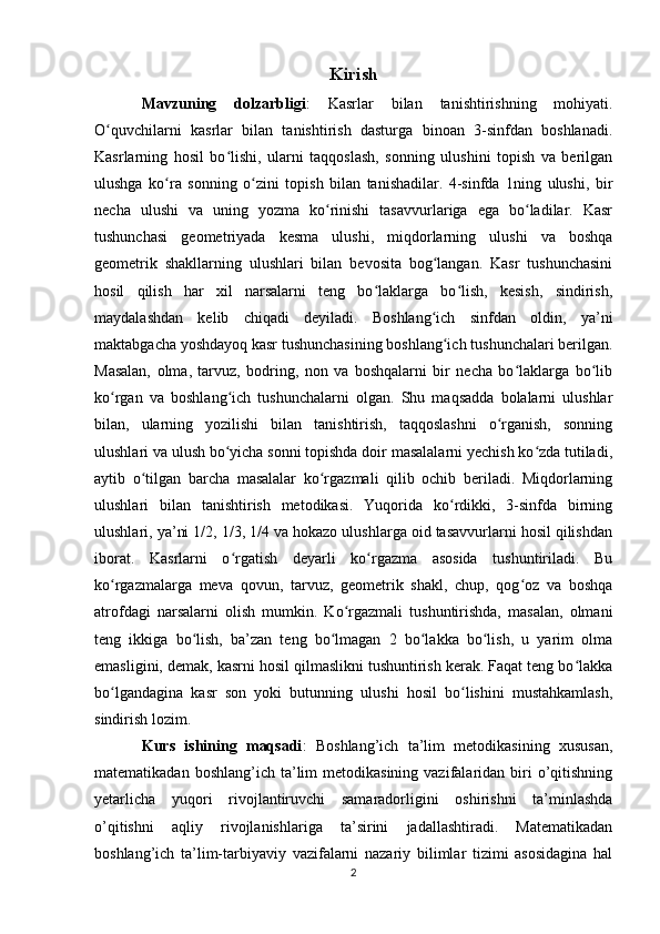 Kirish
Mavzuning   dolzarbligi :   Kasrlar   bilan   tanishtirishning   mohiyati.
O quvchilarni   kasrlar   bilan   tanishtirish   dasturga   binoan   3-sinfdan   boshlanadi.ʻ
Kasrlarning   hosil   bo lishi,   ularni   taqqoslash,   sonning   ulushini   topish   va   berilgan	
ʻ
ulushga   ko ra   sonning   o zini   topish   bilan   tanishadilar.   4-sinfda   1ning   ulushi,   bir	
ʻ ʻ
necha   ulushi   va   uning   yozma   ko rinishi   tasavvurlariga   ega   bo ladilar.   Kasr	
ʻ ʻ
tushunchasi   geometriyada   kesma   ulushi,   miqdorlarning   ulushi   va   boshqa
geometrik   shakllarning   ulushlari   bilan   bevosita   bog langan.   Kasr   tushunchasini	
ʻ
hosil   qilish   har   xil   narsalarni   teng   bo laklarga   bo lish,   kesish,   sindirish,	
ʻ ʻ
maydalashdan   kelib   chiqadi   deyiladi.   Boshlang ich   sinfdan   oldin,   ya’ni	
ʻ
maktabgacha yoshdayoq kasr tushunchasining boshlang ich tushunchalari berilgan.
ʻ
Masalan,   olma,   tarvuz,   bodring,   non   va   boshqalarni   bir   necha   bo laklarga   bo lib	
ʻ ʻ
ko rgan   va   boshlang ich   tushunchalarni   olgan.   Shu   maqsadda   bolalarni   ulushlar	
ʻ ʻ
bilan,   ularning   yozilishi   bilan   tanishtirish,   taqqoslashni   o rganish,   sonning	
ʻ
ulushlari va ulush bo yicha sonni topishda doir masalalarni yechish ko zda tutiladi,	
ʻ ʻ
aytib   o tilgan   barcha   masalalar   ko rgazmali   qilib   ochib   beriladi.   Miqdorlarning	
ʻ ʻ
ulushlari   bilan   tanishtirish   metodikasi.   Yuqorida   ko rdikki,   3-sinfda   birning	
ʻ
ulushlari, ya’ni 1/2, 1/3, 1/4 va hokazo ulushlarga oid tasavvurlarni hosil qilishdan
iborat.   Kasrlarni   o rgatish   deyarli   ko rgazma   asosida   tushuntiriladi.   Bu	
ʻ ʻ
ko rgazmalarga   meva   qovun,   tarvuz,   geometrik   shakl,   chup,   qog oz   va   boshqa	
ʻ ʻ
atrofdagi   narsalarni   olish   mumkin.   Ko rgazmali   tushuntirishda,   masalan,   olmani	
ʻ
teng   ikkiga   bo lish,   ba’zan   teng   bo lmagan   2   bo lakka   bo lish,   u   yarim   olma	
ʻ ʻ ʻ ʻ
emasligini, demak, kasrni hosil qilmaslikni tushuntirish kerak. Faqat teng bo lakka	
ʻ
bo lgandagina   kasr   son   yoki   butunning   ulushi   hosil   bo lishini   mustahkamlash,	
ʻ ʻ
sindirish lozim.
Kurs   ishining   maqsadi :   Boshlang’ich   ta’lim   metodikasining   xususan,
matematikadan  boshlang’ich ta’lim  metodikasining  vazifalaridan  biri  o’qitishning
yetarlicha   yuqori   rivojlantiruvchi   samaradorligini   oshirishni   ta’minlashda
o’qitishni   aqliy   rivojlanishlariga   ta’sirini   jadallashtiradi.   Matematikadan
boshlang’ich   ta’lim-tarbiyaviy   vazifalarni   nazariy   bilimlar   tizimi   asosidagina   hal
2 