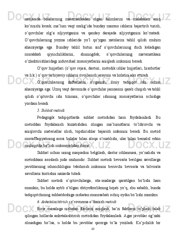 natijasida   bolalarning   matematikadan   olgan   bilimlarini   va   malakalari   aniq
ko’rinishi  kerak;  ma’lum  vaqt  oralig’ida bunday maxsus  ishlarni  bajartirib turish,
o’quvchilar   olg’a   siljiyotganini   va   qanday   darajada   siljiyotganini   ko’rsatadi.
O’quvchilarning   yozma   ishlarida   yo’l   qo’ygan   xatolarini   tahlil   qilish   muhim
ahamiyatga   ega.   Bunday   tahlil   butun   sinf   o’quvchilarining   duch   keladigan
murakkab   qiyinchiliklarini,   shuningdek,   o’quvchilarning   matematikani
o’zlashtirishlaridagi induvidual xususiyatlarini aniqlash imkonini beradi.
O’quv hujjatlari  (o’quv rejasi, dasturi, metodik ishlar  hujjatlari, hisobotlar
va h.k.) o’quv tarbiyaviy ishlarni rivojlanish jarayoni va holatini aks ettiradi.
O’quvchilarning   daftarlarini   o’rganish,   ilmiy   tadqiqot   ishi   uchun
ahamiyatga ega. Uzoq vaqt davomida o’quvchilar jamoasini qarab chiqish va tahlil
qilish   o’qituvchi   ishi   tizimini,   o’quvchilar   ishining   xususiyatlarini   ochishga
yordam beradi. 
5. Suhbat metodi.   
Pedagogik   tadqiqotlarda   suhbat   metodidan   ham   foydalaniladi.   Bu
metoddan   foydalanish   kuzatishdan   olingan   ma’lumotlarni   to’ldiruvchi   va
aniqlovchi   materiallar   olish,   topshirishlar   bajarish   imkonini   beradi.   Bu   metod
muvaffaqiyatining   asosi   bolalar   bilan   aloqa   o’rnatilishi,   ular   bilan   bemalol   erkin
muloqotda bo’lish imkoniyatidan iborat
Suhbat   uchun   uning   maqsadini   belgilash,   dastur   ishlanmasi,   yo’nalishi   va
metodikani   asoslash   juda   muhimdir.   Suhbat   metodi   bevosita   berilgan   savollarga
javoblarning   ishonchliligini   tekshirish   imkonini   beruvchi   bevosita   va   bilvosita
savollarni kiritishni nazarda tutadi. 
Suhbat   metodi   o’qituvchilarga,   ota-onalarga   qaratilgan   bo’lishi   ham
mumkin, bu holda aytib o’tilgan ehtiyotkorlikning hojati yo’q, shu sababli, bunda
tadqiqotchining suhbatdoshiga nisbatan munosabati ochiq-oydin bo’lishi mumkin. 
6. Anketalashtirish s o’rovnoma o’tkazish  metodi .     
Biror   masalaga   nisbatan   fikrlarni   aniqlash,   ba’zi   faktlarni   to’plash   talab
qilingan   hollarda   anketalashtirish   metodidan   foydalaniladi.   Agar   javoblar   og’zaki
olinadigan   bo’lsa,   u   holda   bu   javoblar   qarorga   to’la   yoziladi.   Ko’pchilik   bir
23 