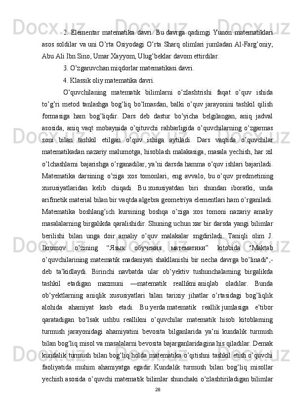 2.   Elementar   matematika   davri.   Bu   davrga   qadimgi   Yunon   matematiklari
asos soldilar  va   uni O’rta Osiyodagi  O’rta Sharq olimlari  jumladan Al-Farg’oniy,
Abu Ali Ibn Sino, Umar Xayyom, Ulug’beklar davom ettirdilar.
3. O’zgaruvchan miqdorlar matematikasi davri.
4. Klassik oliy matematika davri.  
O’quvchilaning   matematik   bilimlarni   o’zlashtrishi   faqat   o’quv   ishida
to’g’ri   metod   tanlashga   bog’liq   bo’lmasdan,   balki   o’quv   jarayonini   tashkil   qilish
formasiga   ham   bog’liqdir.   Dars   deb   dastur   bo’yicha   belgilangan,   aniq   jadval
asosida,   aniq   vaqt   mobaynida   o’qituvchi   rahbarligida   o’quvchilarning   o’zgarmas
soni   bilan   tashkil   etilgan   o’quv   ishiga   aytiladi.   Dars   vaqtida   o’quvchilar
matematikadan nazariy malumotga, hisoblash malakasiga, masala yechish, har xil
o’lchashlarni bajarishga o’rganadilar, ya’ni darsda hamma o’quv ishlari bajariladi.
Matematika   darsining   o’ziga   xos   tomonlari,   eng   avvalo,   bu   o’quv   predmetining
xususiyatlaridan   kelib   chiqadi.   Bu   xususiyatdan   biri   shundan   iboratki,   unda
arifmetik material bilan bir vaqtda algebra geometriya elementlari ham o’rganiladi.
Matematika   boshlang’ich   kursining   boshqa   o’ziga   xos   tomoni   nazariy   amaliy
masalalarning birgalikda qaralishidir. Shuning uchun xar bir darsda yangi bilimlar
berilishi   bilan   unga   doir   amaliy   o’quv   malakalar   sngdiriladi.   Taniqli   olim   J.
Ikromov   o’zining   “ Язык   обучения   математики ”   kitobida   "Maktab
o’quvchilarining  matematik   madaniyati   shakllanishi   bir   necha   davrga   bo’linadi",-
deb   ta’kidlaydi.   Birinchi   navbatda   ular   ob’yektiv   tushunchalarning   birgalikda
tashkil   etadigan   mazmuni   — matematik   reallikni   aniqlab   oladilar.   Bunda
ob’yektlarning   aniqlik   xususiyatlari   bilan   tarixiy   jihatlar   o’rtasidagi   bog’liqlik
alohida   ahamiyat   kasb   etadi.   Bu   yerda   matematik   reallik   jumlasiga   e’tibor
qaratadigan   bo’lsak   ushbu   reallikni   o’quvchilar   matematik   hisob   kitoblarning
turmush   jarayonidagi   ahamiyatini   bevosita   bilganlarida   ya’ni   kundalik   turmush
bilan bog’liq misol va   masalalarni bevosita bajarganlaridagina his qiladilar. Demak
kundalik turmush bilan bog’liq holda matematika o’qitishni tashkil etish o’quvchi
faoliyatida   muhim   ahamiyatga   egadir.   Kundalik   turmush   bilan   bog’liq   misollar
yechish asosida o’quvchi matematik bilimlar shunchaki o’zlashtiriladigan bilimlar
28