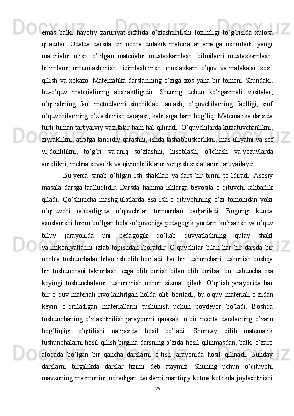 emas   balki   hayotiy   zaruriyat   sifatida   o’zlashtirilishi   lozimligi   to’g’risida   xulosa
qiladilar .   Odatda   darsda   bir   necha   didakik   materiallar   amalga   oshiriladi:   yangi
materialni   utish;   o’tilgan   materialni   mustaxkamlash;   bilmilarni   mustaxkamlash;
bilimlarni   umumlashtirish,   tizimlashtirish;   mustaxkam   o’quv   va   malakalar   xosil
qilish   va   xokazo.   Matematika   darslarining   o’ziga   xos   yana   bir   tomoni   Shundaki,
bu-o’quv   materialining   abstraktligidir.   Shuning   uchun   ko’rgazmali   vositalar,
o’qitishning   faol   metodlarini   sinchiklab   tanlash,   o’quvchilarning   faolligi,   sinf
o’quvchilarining o’zlashtirish darajasi, kabilarga ham bog’liq. Matematika darsida
turli tuman tarbyaiviy vazifalar ham hal qilinadi. O’quvchilarda kuzatuvchanlikni,
ziyraklikni, atrofga tanqidiy qarashni, ishda tashabbuskorlikni, mas’uliyatni va   sof
vijdonlilikni,   to’g’ri   va   aniq   so’zlashni,   hisoblash,   o’lchash   va   yozuvlarda
aniqlikni, mehnatsevarlik va   qiyinchiliklarni yengish xislatlarini tarbyailaydi.
Bu   yerda   sanab   o’tilgan   ish   shakllari   va   dars   bir   birini   to’ldiradi.   Asosiy
masala   darsga   taalluqlidir.   Darsda   hamma   ishlarga   bevosita   o’qituvchi   rahbarlik
qiladi.   Qo’shimcha   mashg’ulotlarda   esa   ish   o’qituvchining   o’zi   tomonidan   yoki
o’qituvchi   rahbarligida   o’quvchilar   tomonidan   badjariladi.   Bugungi   kunda
asoslanishi lozim bo’lgan holat-o’quvchiga pedagogik yordam ko’rsatish va   o’quv
biluv   jarayonida   uni   pedagogik   qo’llab   quvvatlashning   qulay   shakl
va   imkoniyatlarini   izlab   topishdan   iboratdir.   O’quvchilar   bilan   har   bir   darsda   bir
nechta   tushunchalar   bilan   ish   olib   boriladi.   har   bir   tushunchani   tushunish   boshqa
bir   tushunchani   takrorlash,   esga   olib   borish   bilan   olib   borilsa,   bu   tushuncha   esa
keyingi   tushunchalarni   tushuntirish   uchun   xizmat   qiladi.   O’qitish   jarayonida   har
bir   o’quv   materiali   rivojlantirlgan   holda   olib   boriladi,   bu   o’quv   materiali   o’zidan
keyin   o’qitiladigan   materiallarni   tushunish   uchun   poydevor   bo’ladi.   Boshqa
tushunchaning   o’zlashtirilish   jarayonini   qarasak,   u   bir   nechta   darslarning   o’zaro
bog’liqligi   o’qitilishi   natijasida   hosil   bo’ladi.   Shunday   qilib   matematik
tushunchalarni hosil qilish birgina darsning o’zida hosil qilinmasdan, balki o’zaro
aloqada   bo’lgan   bir   qancha   darslarni   o’tish   jarayonida   hosil   qilinadi.   Bunday
darslarni   birgalikda   darslar   tizimi   deb   ataymiz.   Shuning   uchun   o’qituvchi
mavzuning mazmunini ochadigan darslarni  mantiqiy ketma ketlikda joylashtirishi
29