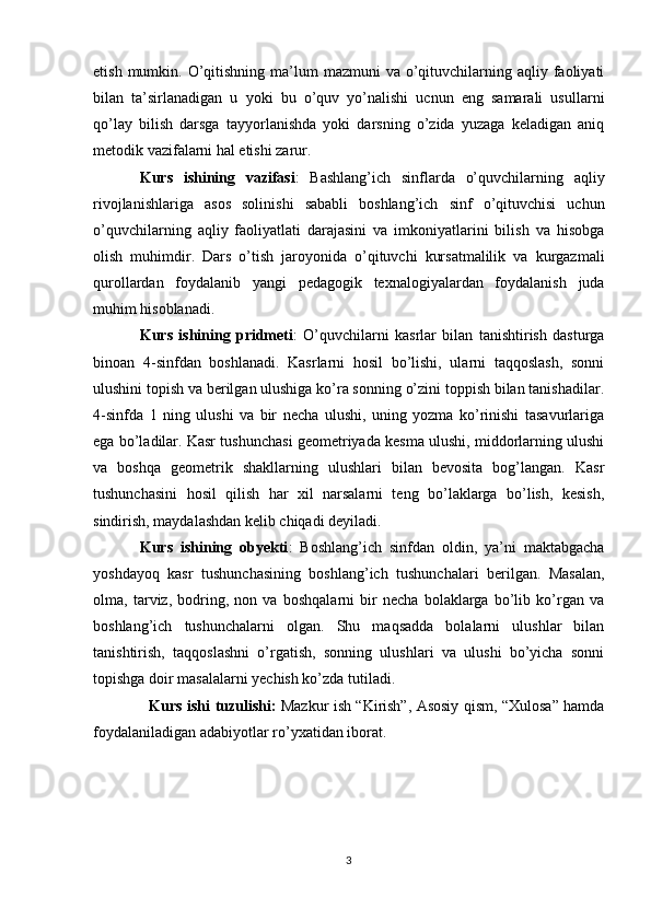 etish  mumkin. O’qitishning  ma’lum  mazmuni   va  o’qituvchilarning aqliy  faoliyati
bilan   ta’sirlanadigan   u   yoki   bu   o’quv   yo’nalishi   ucnun   eng   samarali   usullarni
qo’lay   bilish   darsga   tayyorlanishda   yoki   darsning   o’zida   yuzaga   keladigan   aniq
metodik vazifalarni hal etishi zarur. 
Kurs   ishining   vazifasi :   Bashlang’ich   sinflarda   o’quvchilarning   aqliy
rivojlanishlariga   asos   solinishi   sababli   boshlang’ich   sinf   o’qituvchisi   uchun
o’quvchilarning   aqliy   faoliyatlati   darajasini   va   imkoniyatlarini   bilish   va   hisobga
olish   muhimdir.   Dars   o’tish   jaroyonida   o’qituvchi   kursatmalilik   va   kurgazmali
qurollardan   foydalanib   yangi   pedagogik   texnalogiyalardan   foydalanish   juda
muhim hisoblanadi. 
Kurs   ishining   pridmeti :   O’quvchilarni   kasrlar   bilan   tanishtirish   dasturga
binoan   4-sinfdan   boshlanadi.   Kasrlarni   hosil   bo’lishi,   ularni   taqqoslash,   sonni
ulushini topish va berilgan ulushiga ko’ra sonning o’zini toppish bilan tanishadilar.
4-sinfda   1   ning   ulushi   va   bir   necha   ulushi,   uning   yozma   ko’rinishi   tasavurlariga
ega bo’ladilar. Kasr tushunchasi geometriyada kesma ulushi, middorlarning ulushi
va   boshqa   geometrik   shakllarning   ulushlari   bilan   bevosita   bog’langan.   Kasr
tushunchasini   hosil   qilish   har   xil   narsalarni   teng   bo’laklarga   bo’lish,   kesish,
sindirish, maydalashdan kelib chiqadi deyiladi. 
Kurs   ishining   obyekti :   Boshlang’ich   sinfdan   oldin,   ya’ni   maktabgacha
yoshdayoq   kasr   tushunchasining   boshlang’ich   tushunchalari   berilgan.   Masalan,
olma,   tarviz,   bodring,   non   va   boshqalarni   bir   necha   bolaklarga   bo’lib   ko’rgan   va
boshlang’ich   tushunchalarni   olgan.   Shu   maqsadda   bolalarni   ulushlar   bilan
tanishtirish,   taqqoslashni   o’rgatish,   sonning   ulushlari   va   ulushi   bo’yicha   sonni
topishga doir masalalarni yechish ko’zda tutiladi. 
    Kurs ishi   tuzulishi:   Mazkur ish “Kirish”, Asosiy qism, “Xulosa” hamda
foydalaniladigan adabiyotlar r o’ y x atidan iborat.
3 